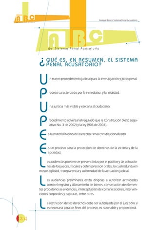 24
Manual Básico Sistema Penal Acusatorio
¿QUÉ ES, EN RESUMEN, EL SISTEMA
PENAL ACUSATORIO?
Un nuevo procedimiento judicial para la investigación y juicio penal.
Proceso caracterizado por la inmediatez y la oralidad.
Una justicia más visible y cercana al ciudadano.
Procedimiento adversarial regulado que la Constitución (Acto Legis-
lativo No. 3 de 2002) y la ley (906 de 2004).
Es la materialización del Derecho Penal constitucionalizado.
Es un proceso para la protección de derechos de la víctima y de la
sociedad.
Las audiencias pueden ser presenciadas por el público y las actuacio-
nes de los jueces, fiscales y defensores son orales, lo cual redunda en
mayor agilidad, transparencia y solemnidad de la actuación judicial.
Las audiencias preliminares están dirigidas a autorizar actividades
como el registro y allanamiento de bienes, consecución de elemen-
tos probatorios o evidencias, interceptación de comunicaciones, interven-
ciones corporales y capturas, entre otras.
La restricción de los derechos debe ser autorizada por el juez sólo si
es necesaria para los fines del proceso, es razonable y proporcional.
 
