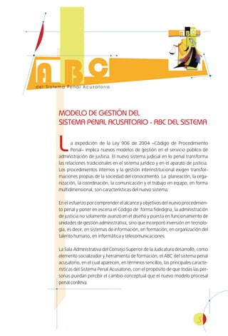 5
MODELO DE GESTIÓN DEL
SISTEMA PENAL ACUSATORIO - ABC DEL SISTEMA
La expedición de la Ley 906 de 2004 –Código de Procedimiento
Penal– implica nuevos modelos de gestión en el servicio público de
administración de justicia. El nuevo sistema judicial en lo penal transforma
las relaciones tradicionales en el sistema jurídico y en el aparato de justicia.
Los procedimientos internos y la gestión interinstitucional exigen transfor-
maciones propias de la sociedad del conocimiento. La planeación, la orga-
nización, la coordinación, la comunicación y el trabajo en equipo, en forma
multidimensional, son características del nuevo sistema.
En el esfuerzo por comprender el alcance y objetivos del nuevo procedimien-
to penal y poner en escena el Código de forma fidedigna, la administración
de justicia no solamente avanzó en el diseño y puesta en funcionamiento de
unidades de gestión administrativa, sino que incorporó inversión en tecnolo-
gía, es decir, en sistemas de información, en formación, en organización del
talento humano, en informática y telecomunicaciones.
La Sala Administrativa del Consejo Superior de la Judicatura desarrolló, como
elemento socializador y herramienta de formación, el ABC del sistema penal
acusatorio, en el cual aparecen, en términos sencillos, las principales caracte-
rísticas del Sistema Penal Acusatorio, con el propósito de que todas las per-
sonas puedan percibir el cambio conceptual que el nuevo modelo procesal
penal conlleva.
 