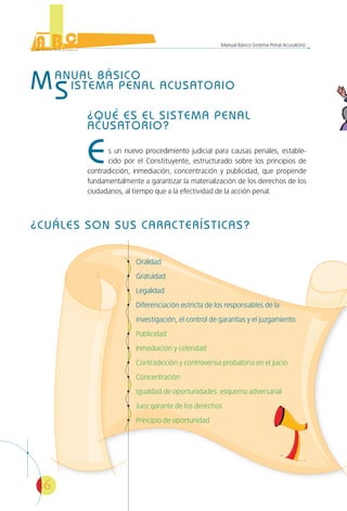 6
Manual Básico Sistema Penal Acusatorio
MANUAL BÁSICO
SISTEMA PENAL ACUSATORIO
¿QUÉ ES EL SISTEMA PENAL
ACUSATORIO?
Es un nuevo procedimiento judicial para causas penales, estable-
cido por el Constituyente, estructurado sobre los principios de
contradicción, inmediación, concentración y publicidad, que propende
fundamentalmente a garantizar la materialización de los derechos de los
ciudadanos, al tiempo que a la efectividad de la acción penal.
¿CUÁLES SON SUS CARACTERÍSTICAS?
Oralidad
Gratuidad
Legalidad
Diferenciación estricta de los responsables de la
investigación, el control de garantías y el juzgamiento.
Publicidad
Inmediación y celeridad
Contradicción y controversia probatoria en el juicio
Concentración
Igualdad de oportunidades: esquema adversarial
Juez garante de los derechos
Principio de oportunidad
 