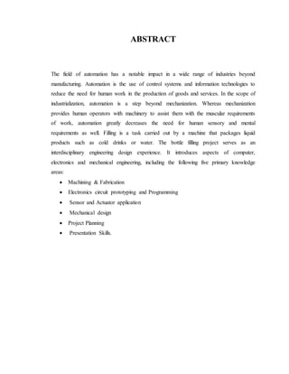 ABSTRACT
The field of automation has a notable impact in a wide range of industries beyond
manufacturing. Automation is the use of control systems and information technologies to
reduce the need for human work in the production of goods and services. In the scope of
industrialization, automation is a step beyond mechanization. Whereas mechanization
provides human operators with machinery to assist them with the muscular requirements
of work, automation greatly decreases the need for human sensory and mental
requirements as well. Filling is a task carried out by a machine that packages liquid
products such as cold drinks or water. The bottle filling project serves as an
interdisciplinary engineering design experience. It introduces aspects of computer,
electronics and mechanical engineering, including the following five primary knowledge
areas:
 Machining & Fabrication
 Electronics circuit prototyping and Programming
 Sensor and Actuator application
 Mechanical design
 Project Planning
 Presentation Skills.
 
