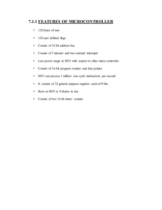 7.1.1 FEATURES OF MICROCONTROLLER
• 128 bytes of ram
• 128 user defined flags
• Consist of 16 bit address bus
• Consist of 3 internal and two external interrupts
• Less power usage in 8051 with respect to other micro-controller
• Consist of 16-bit program counter and data pointer
• 8051 can process 1 million one-cycle instructions per second
• It consist of 32 general purpose registers each of 8 bits
• Rom on 8051 is 4 kbytes in size
• Consist of two 16 bit timer/ counter
 