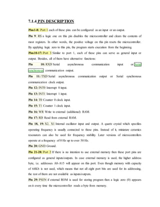 7.1.4 PIN DESCRIPTION
Pins1-8: Port 1 each of these pins can be configured as an input or an output.
Pin 9: RS a logic one on this pin disables the microcontroller and clears the contents of
most registers. In other words, the positive voltage on this pin resets the microcontroller.
By applying logic zero to this pin, the program starts execution from the beginning.
Pins10-17: Port 3 Similar to port 1, each of these pins can serve as general input or
output. Besides, all of them have alternative functions:
Pin 10: RXD Serial asynchronous communication input or Serial
synchronous communication output.
Pin 11: TXD Serial asynchronous communication output or Serial synchronous
communication clock output.
Pin 12: INT0 Interrupt 0 input.
Pin 13: INT1 Interrupt 1 input.
Pin 14: T0 Counter 0 clock input.
Pin 15: T1 Counter 1 clock input.
Pin 16: WR Write to external (additional) RAM.
Pin 17: RD Read from external RAM.
Pin 18, 19: X2, X1 Internal oscillator input and output. A quartz crystal which specifies
operating frequency is usually connected to these pins. Instead of it, miniature ceramics
resonators can also be used for frequency stability. Later versions of microcontrollers
operate at a frequency of 0 Hz up to over 50 Hz.
Pin 20: GND Ground.
Pin 21-28: Port 2 If there is no intention to use external memory then these port pins are
configured as general inputs/outputs. In case external memory is used, the higher address
byte, i.e. addresses A8-A15 will appear on this port. Even though memory with capacity
of 64Kb is not used, which means that not all eight port bits are used for its addressing,
the rest of them are not available as inputs/outputs.
Pin 29: PSEN if external ROM is used for storing program then a logic zero (0) appears
on it every time the microcontroller reads a byte from memory.
 