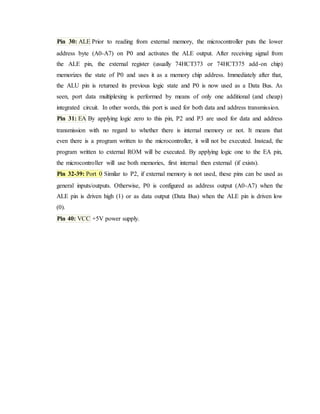 Pin 30: ALE Prior to reading from external memory, the microcontroller puts the lower
address byte (A0-A7) on P0 and activates the ALE output. After receiving signal from
the ALE pin, the external register (usually 74HCT373 or 74HCT375 add-on chip)
memorizes the state of P0 and uses it as a memory chip address. Immediately after that,
the ALU pin is returned its previous logic state and P0 is now used as a Data Bus. As
seen, port data multiplexing is performed by means of only one additional (and cheap)
integrated circuit. In other words, this port is used for both data and address transmission.
Pin 31: EA By applying logic zero to this pin, P2 and P3 are used for data and address
transmission with no regard to whether there is internal memory or not. It means that
even there is a program written to the microcontroller, it will not be executed. Instead, the
program written to external ROM will be executed. By applying logic one to the EA pin,
the microcontroller will use both memories, first internal then external (if exists).
Pin 32-39: Port 0 Similar to P2, if external memory is not used, these pins can be used as
general inputs/outputs. Otherwise, P0 is configured as address output (A0-A7) when the
ALE pin is driven high (1) or as data output (Data Bus) when the ALE pin is driven low
(0).
Pin 40: VCC +5V power supply.
 