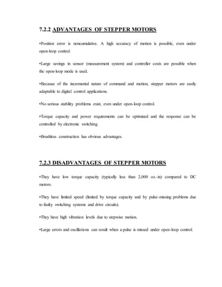 7.2.2 ADVANTAGES OF STEPPER MOTORS
•Position error is noncumulative. A high accuracy of motion is possible, even under
open-loop control.
•Large savings in sensor (measurement system) and controller costs are possible when
the open-loop mode is used.
•Because of the incremental nature of command and motion, stepper motors are easily
adaptable to digital control applications.
•No serious stability problems exist, even under open-loop control.
•Torque capacity and power requirements can be optimized and the response can be
controlled by electronic switching.
•Brushless construction has obvious advantages.
7.2.3 DISADVANTAGES OF STEPPER MOTORS
•They have low torque capacity (typically less than 2,000 oz.-in) compared to DC
motors.
•They have limited speed (limited by torque capacity and by pulse-missing problems due
to faulty switching systems and drive circuits).
•They have high vibration levels due to stepwise motion.
•Large errors and oscillations can result when a pulse is missed under open-loop control.
 