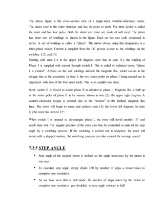 The above figure is the cross-section view of a single-stack variable-reluctance motor.
The stator core is the outer structure and has six poles or teeth. The inner device is called
the rotor and has four poles. Both the stator and rotor are made of soft steel. The stator
has three sets of windings as shown in the figure. Each set has two coils connected in
series. A set of windings is called a “phase”. The motor above, using this designation, is a
three-phase motor. Current is supplied from the DC power source to the windings via the
switches I, II, and, III.
Starting with state (1) in the upper left diagram, note that in state (1), the winding of
Phase I is supplied with current through switch I. This is called in technical terms, “phase
I is excited”. Arrows on the coil windings indicate the magnetic flux, which occurs in the
air-gap due to the excitation. In state I, the two stator poles on phase I being excited are in
alignment with two of the four rotor teeth. This is an equilibrium state.
Next, switch II is closed to excite phase II in addition to phase I. Magnetic flux is built up
at the stator poles of phase II in the manner shown in state (2), the upper right diagram. A
counter-clockwise torque is created due to the “tension” in the inclined magnetic flux
lines. The rotor will begin to move and achieve state (3), the lower left diagram. In state
(3) the rotor has moved 15°.
When switch I is opened to de-energize phase I, the rotor will travel another 15° and
reach state (4). The angular position of the rotor can thus be controlled in units of the step
angle by a switching process. If the switching is carried out in sequence, the rotor will
rotate with a stepped motion; the switching process can also control the average speed.
7.2.5 STEP ANGLE
• Step angle of the stepper motor is defined as the angle transverse by the motor in
one step.
• To calculate step angle, simply divide 360 by number of steps a motor takes to
complete one revolution.
• As we have seen that in half mode, the number of steps taken by the motor to
complete one revolution gets doubled, so step angle reduces to half.
 