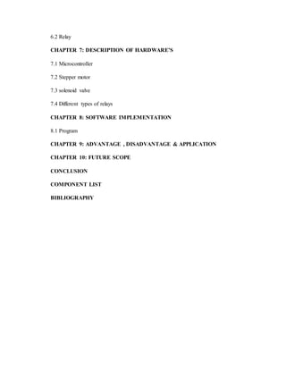6.2 Relay
CHAPTER 7: DESCRIPTION OF HARDWARE’S
7.1 Microcontroller
7.2 Stepper motor
7.3 solenoid valve
7.4 Different types of relays
CHAPTER 8: SOFTWARE IMPLEMENTATION
8.1 Program
CHAPTER 9: ADVANTAGE , DISADVANTAGE & APPLICATION
CHAPTER 10: FUTURE SCOPE
CONCLUSION
COMPONENT LIST
BIBLIOGRAPHY
 