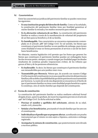 EGACAL Escuela de Altos Estudios Jurídicos
236
b)	 Características
Entre las características jurídicas del patrimonio familiar se pueden mencionar
las siguientes:
•	 Es una institución propia del derecho de familia. Como se ha señalado,
la constitución del patrimonio familiar tiene por finalidad garantizar al
núcleo familiar la morada y los medios necesarios para subsistir.
•	 Es la afectación voluntaria de un Bien. La constitución del patrimonio
familiar se realiza a través de la manifestación de voluntad del propietario
de un bien para su beneficio y el de su familia.
•	 Es Inembargable. Esta característica se encuentra expresamente contem-
plada en el artículo 488° del Código Civil. En tal sentido, los bienes que
constituyen el patrimonio familiar no son pasibles de embargo, pues tienen
como finalidad el estar en forma permanente al servicio o uso de los fami-
liares beneficiarios.
No obstante, nuestra legislación civil permite que los frutos que generen los
bienes que constituyen el patrimonio familiar puedan ser embargados hasta
las dos terceras partes, siempre y cuando tengan por finalidad pagar las deudas
resultantes de condenas penales (reparaciones civiles), de los tributos que
gravan al bien y de las pensiones alimenticias.
•	 Es Inalienable. Es decir, los bienes que constituyen el patrimonio familiar
son intransferibles por acto jurídico inter vivos.
•	 Transmisible por Herencia. Nótese que, de acuerdo con nuestro Código
Civillamuertedelconstituyentenoesunacausaldeextincióndelpatrimonio
familiaryellosedebealaposibilidaddequedichopatrimonioseatransmitido
por herencia. La razón de serde esta disposición se encuentra en el hecho de
que el patrimonio familiar no tiene como finalidad propia beneficiar a quien
lo constituye, sino al núcleo familiar que depende del constituyente.
c) Forma de constitución
La constitución del patrimonio familiar se realiza mediante solicitud formal
dirigida al juez, quien la aprobará, de reunir los requisitos previsto en el artículo
496° del Código Civil. En dicha solicitud se debe:
•	 Precisar el nombre y apellidos del solicitante, además de su edad,
estado civil y domicilio.
•	 Señalar a los beneficiarios, precisando el vínculo familiar que los une con
el constituyente.
•	 Individualizarel predioqueseproponeafectar, acreditandocon prueba
instrumental que el mismo no está sujeto a hipoteca, anticresis o embargo
registrado.
•	 Acompañar la minuta de constitución, que posteriormente será elevada
a escritura pública.
 