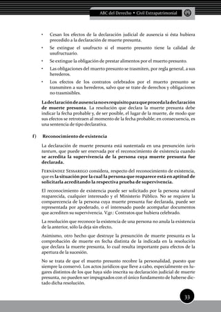33
ABC del Derecho • Civil Extrapatrimonial
Cesan los efectos de la declaración judicial de ausencia si ésta hubiera•	
precedido a la declaración de muerte presunta.
Se extingue el usufructo si el muerto presunto tiene la calidad de•	
usufructuario.
Se extingue la obligación de prestar alimentos por el muerto presunto.•	
Las obligaciones del muerto presunto se trasmiten, por regla general, a sus•	
herederos.
Los efectos de los contratos celebrados por el muerto presunto se•	
transmiten a sus herederos, salvo que se trate de derechos y obligaciones
no trasmisibles.
Ladeclaracióndeausencianoesrequisitoparaqueprocedaladeclaración
de muerte presunta. La resolución que declara la muerte presunta debe
indicar la fecha probable y, de ser posible, el lugar de la muerte, de modo que
sus efectos se retrotraen al momento de la fecha probable; en consecuencia, es
una sentencia de tipo declarativa.
f)	 Reconocimiento de existencia
La declaración de muerte presunta está sustentada en una presunción iuris
tantum, que puede ser enervada por el reconocimiento de existencia cuando
se acredita la supervivencia de la persona cuya muerte presunta fue
declarada.
Fernández Sessarego considera, respecto del reconocimiento de existencia,
que es la situación por la cual la persona que reaparece está en aptitud de
solicitarla acreditando la respectiva prueba de supervivencia.
El reconocimiento de existencia puede ser solicitado por la persona natural
reaparecida, cualquier interesado y el Ministerio Público. No se requiere la
comparecencia de la persona cuya muerte presunta fue declarada, puede ser
representada por apoderado, o el interesado puede acompañar documentos
que acrediten su supervivencia. V.gr.: Contratos que hubiera celebrado.
La resolución que reconoce la existencia de una persona no anula la existencia
de la anterior, sólo la deja sin efecto.
Asimismo, otro hecho que destruye la presunción de muerte presunta es la
comprobación de muerte en fecha distinta de la indicada en la resolución
que declara la muerte presunta, lo cual resulta importante para efectos de la
apertura de la sucesión.
No se trata de que el muerto presunto recobre la personalidad, puesto que
siempre la conservó. Los actos jurídicos que lleve a cabo, especialmente en lu-
gares distintos de los que haya sido inscrita su declaración judicial de muerte
presunta, no pueden ser impugnados con el único fundamento de haberse dic-
tado dicha resolución.
 