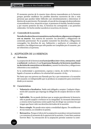 EGACAL Escuela de Altos Estudios Jurídicos
332
El momento preciso de la muerte tiene efectos trascendentes en la herencia
porque permite establecer los posibles derechos sucesorios de dos o más
personas que puedan haber fallecido casi simultáneamente y determinar el
destinodesu patrimonio. Porejemplo, el casode loscónyugessindescendientes
ni ascendientes vivos, situación en que, si premuere el marido, hereda la mujer,
y por muerte posterior de ésta, la herencia les corresponde a sus parientes
colaterales. Un hecho similar sucedería si ocurriera a la inversa.
c)	 Contenido de la sucesión
Notodoslosderechossetransmitenasusherederos;algunosseextinguen
con su muerte. Son materia de sucesión: los derechos y obligaciones de
contenido patrimonial. No se pueden transmitir los derechos y obligaciones
conyugales; los derechos de uso, habitación y usufructo; el comodato, el
mandato y las obligaciones que sólo pueden ser cumplidas por el causante, por
ser inherentes a la persona.
3. 	ACEPTACIÓN DE LA HERENCIA
a)	 Definición
La aceptación de la herencia esel acto jurídico inter vivos, retroactivo, total
y unilateral, mediante el cual la persona llamada a la herencia manifiesta
su decisión de convertirse en heredero y asumir los derechos y obligaciones
inherentes a esa condición.
Es la conformidad o asentimiento, expreso o tácito, de recibir la herencia o
legado; el sucesor se adhiere a la voluntad del causante o la ley.
No basta que una persona sea llamada por ley o por testamento a la sucesión
del causante; es indispensable que se produzca su aceptación para convertirse
desde ya en sucesor.
b)	 características
•	 Voluntaria o facultativa. Nadie está obligado a aceptar. Cualquier dispo-
sición del causante que imponga la obligación de aceptar deviene en inefi-
caz.
•	 Indivisible. No se puede declarar que se acepta parcialmente la herencia;
sólo se puede aceptar o rechazar en su integridad. Es necesario determinar
a ciencia cierta la persona contra quién han de dirigir sus acciones los que
tengan que hacer valer sus derechos derivados de la sucesión.
•	 Pura o simple. No puede estar sujeta a modalidad alguna. De establecerse
de esa manera, se considera no puesta.
•	 Retroactiva. Porque el efecto de la aceptación se produce retroactivamente
y se remonta al momento de la apertura de la sucesión. Como bien sostiene
Santos Briz: “La retroacción de la aceptación permite sostener la conti-
 