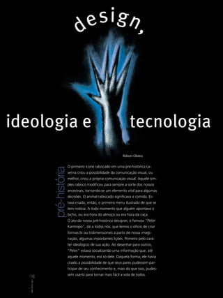 ideologia e                                                                      tecnologia
                                                                            Robson Oliveira


                                         O primeiro ícone rabiscado em uma pré-histórica ca-
                          pré-história




                                         verna criou a possibilidade da comunicação visual, ou
                                         melhor, criou a própria comunicação visual. Aquele sim-
                                         ples rabisco modificou para sempre a sorte dos nossos
                                         ancestrais, tornando-se um elemento vital para algumas
                                         decisões. O animal rabiscado significava a comida. Es-
                                         tava criado, então, o primeiro menu ilustrado de que se
                                         tem notícia. A todo momento que alguém apontava o
                                         bicho, ou era hora do almoço ou era hora da caça.
                                         O ato do nosso pré-histórico designer, o famoso “Peter
                                         Kantropo”, dá a todos nós, que temos o ofício de criar
                                         formas bi ou tridimensionais a partir de nossa imagi-
                                         nação, algumas importantes lições. Primeiro pelo cará-
                                         ter ideológico de sua ação. Ao desenhar para outros,
                                         “Peter” estava socializando uma informação que, até
                                         aquele momento, era só dele. Daquela forma, ele havia
                                         criado a possibilidade de que seus pares pudessem par-
                                         ticipar de seu conhecimento e, mais do que isso, pudes-
                                         sem usá-lo para tornar mais fácil a vida de todos.
   16
   16
   A B C D e s isgi n n
     ABCDe          g
 