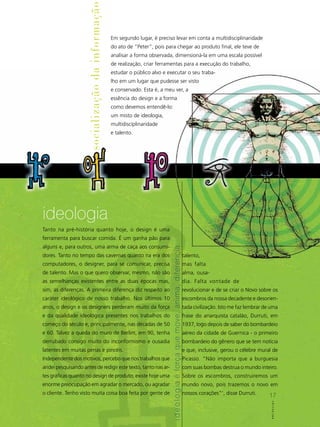 socialização da informação
                                                  Em segundo lugar, é preciso levar em conta a multidisciplinaridade
                                                  do ato de “Peter”, pois para chegar ao produto final, ele teve de
                                                  analisar a forma observada, dimensioná-la em uma escala possível
                                                  de realização, criar ferramentas para a execução do trabalho,
                                                  estudar o público alvo e executar o seu traba-
                                                  lho em um lugar que pudesse ser visto
                                                  e conservado. Esta é, a meu ver, a
                                                  essência do design e a forma
                                                  como devemos entendê-lo:
                                                  um misto de ideologia,
                                                  multidisciplinaridade
                                                  e talento.




ideologia
Tanto na pré-história quanto hoje, o design é uma
ferramenta para buscar comida. É um ganha pão para
alguns e, para outros, uma arma de caça aos consumi-
                                                                             i d e o l o g ia é força que move, anima, diferencia




dores. Tanto no tempo das cavernas quanto na era dos                                                                                talento,
computadores, o designer, para se comunicar, precisa                                                                                mas falta
de talento. Mas o que quero observar, mesmo, não são                                                                                alma, ousa-
as semelhanças existentes entre as duas épocas mas,                                                                                 dia. Falta vontade de
sim, as diferenças. A primeira diferença diz respeito ao                                                                            revolucionar e de se criar o Novo sobre os
caráter ideológico de nosso trabalho. Nos últimos 10                                                                                escombros da nossa decadente e desorien-
anos, o design e os designers perderam muito da força                                                                               tada civilização. Isto me faz lembrar de uma
e da qualidade ideológica presentes nos trabalhos do                                                                                frase do anarquista catalão, Durruti, em
começo do século e, principalmente, nas décadas de 50                                                                               1937, logo depois de saber do bombardeio
e 60. Talvez a queda do muro de Berlim, em 90, tenha                                                                                aéreo da cidade de Guernica - o primeiro
derrubado consigo muito do inconformismo e ousadia                                                                                  bombardeio do gênero que se tem notícia
latentes em muitas penas e pincéis.                                                                                                 e que, inclusive, gerou o célebre mural de
Independente dos motivos, percebo que nos trabalhos que                                                                             Picasso. “Não importa que a burguesia
andei pesquisando antes de redigir este texto, tanto nas ar-                                                                        com suas bombas destrua o mundo inteiro.
tes gráficas quanto no design de produto, existe hoje uma                                                                           Sobre os escombros, construiremos um
enorme preocupação em agradar o mercado, ou agradar                                                                                 mundo novo, pois trazemos o novo em
o cliente. Tenho visto muita coisa boa feita por gente de                                                                           nossos corações”’, disse Durruti.       17
                                                                                                                                                                            17
                                                                                                                                                                             A B C D e s isgi n n
                                                                                                                                                                               ABCDe          g
 