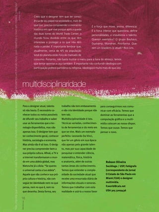 “não importa que a burguesia com suas bombas, destrua o mundo inteiro. Sobre os escombros, construiremos um mundo novo, pois trazemos o novo em nossos corações”
                                                                                                                                                                   Durruti.1937
                                                                                                                                                                                                       Creio que o designer tem que ter consci-
                                                                                                                                                                                                       ência de seu papel na sociedade e, mais do
                                                                                                                                                                                                       que isso, precisa compreender o momento
                                                                                                                                                                                                                                                             É a força que move, anima, diferencia.
                                                                                                                                                                                                       histórico em que vive porque após a queda
                                                                                                                                                                                                                                                             É a forca interior que questiona, define
                                                                                                                                                                                                       das duas torres do World Trade Center, o
                                                                                                                                                                                                                                                             personalidades, e impulsiona o talento.
                                                                                                                                                                                                       mundo ficou dividido entre os que têm
                                                                                                                                                                                                                                                             Querem exemplos? O grupo Bauhaus,
                                                                                                                                                                                                       interesses a proteger e os que não têm
                                                                                                                                                                                                                                                             Duchamp, Mondrian, Pininfarina. Que-
                                                                                                                                                                                                       nada a perder. É importante lembrar que,
                                                                                                                                                                                                                                                             rem um brasileiro (e atual)? Rico Lins.
                                                                                                                                                                                                       atualmente, cerca de 4/5 da população
                                                                                                                                                                                                       total do planeta estão fora do mercado de
                                                                                                                                                                                                       consumo. Portanto, não basta ilustrar o menu para a hora do almoço, temos
                                                                                                                                                                                                       que tentar apontar a caça também. É importante não confundir ideologia com
                                                                                                                                                                                                       participação político partidária ou religiosa. Ideologia é muito mais do que isto.




                                                                                                                                                                                  multidisciplinaridade

                                                                                                                                                                                      Para o designer atual, talento            trabalho não tem embasamento         para conseguirmos nos comu-
                                                                                                                                                                                      só não basta. É necessário co-            e não cria identidade porque não     nicar com eficácia. Temos que
                                                                                                                                                                                      nhecer todos os meios possíveis           tem raiz.                            dominar as ferramentas que a
                                                                                                                                                                                      de difundir seu trabalho e saber          Multidisciplinaridade é isto.        computação gráfica e a multi-
                                                                                                                                                                                      usar as ferramentas que a tec-            Técnicas variadas, conhecimen-       mídia colocam ao nosso dispor.
                                                                                                                                                                                      nologia disponibiliza, mas não            to de ferramentas e do meio em       Temos que ousar. Temos que
                                                                                                                                                                                      apenas isso. O designer tem que           que se vive. Mais um exemplo         pensar o novo.
                                                                                                                                                                                      ter conhecimento geral, conhecer          perfeito: Leonardo Da Vinci,
                                                                                                                                                                                      história, sociologia e economia.          que foi um gênio em sua época
                                                                                                                                                                                      Mas ainda não é só isso. O desig-         não apenas pelo grande talen-
                                                                                                                                                                                      ner precisa compreender bem a             to, mas por sua capacidade de
                                                                                                                                                                                      sua própria cultura. Afinal, a TV e       pesquisar e entender ciência,
                                                                                                                                                                                      a Internet transformaram o mun-           matemática, física, história
                                                                                                                                                                                      do em uma aldeia global, mas              e anatomia, além de outras                Robson Oliveira
                                                                                                                                                                                      Nietzsche já a dizia: “Se queres          tantas áreas do conhecimento.             Sociólogo / USP, Fotógrafo
                                                                                                                                                                                      o universal canta a tua aldeia”.          Temos que entender a comple-              (correspondente do Jornal
                                                                                                                                                                                      Aquele que não conhece sua pró-           xidade da sociedade atual que             O Estado de São Paulo em
                                                                                                                                                                                      pria cultura e história, não con-         recebe uma enxurrada diária de            Miami/EUA) e designer
                                                                                                                                                                                      segue ter identidade nem no que           informações visuais e sonoras.            multimídia.
                                                                                                                                                                                      pensa, nem no que é, nem no               Temos que trabalhar com esta              fcworld@cais.net

                                                                                                                                                                                      que desenha. Desta forma, seu             realidade e usá-la a nosso favor          USA 305 5009436

                                                                                                                                                                                  18
                                                                                                                                                                                  ABCDes gn
                                                                                                                                                                                  A B C D e s ii g n
 
