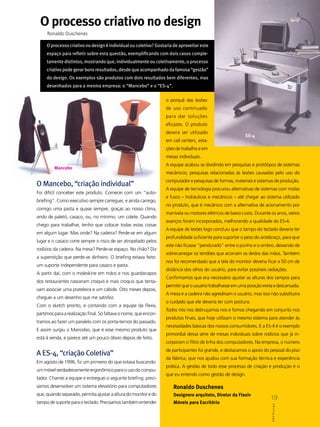O processo criativo no design
     Ronaldo Duschenes

     O processo criativo no design é individual ou coletivo? Gostaria de aproveitar este
     espaço para refletir sobre esta questão, exemplificando com dois casos comple-
     tamente distintos, mostrando que, individualmente ou coletivamente, o processo
     criativo pode gerar bons resultados, desde que acompanhado da famosa “gestão”
     do design. Os exemplos são produtos com dois resultados bem diferentes, mas
     desenhados para a mesma empresa: o “Mancebo” e o “ES-4”.

                                                                  o porquê das lesões
                                                                  de uso continuado
                                                                  para dar soluções
                                                                  eficazes. O produto
                                                                  deverá ser utilizado
                                                                                                           ES-4
                                                                  em call centers, esta-
                                                                  ções de trabalho e em
                                                                  mesas individuais.
                                                                  A equipe acabou se dividindo em pesquisas e protótipos de sistemas
         Mancebo
                                                                  mecânicos; pesquisas relacionadas às lesões causadas pelo uso do
                                                                  computador e pesquisas de formas, materiais e sistemas de produção.
O Mancebo, “criação individual”
                                                                  A equipe de tecnologia procurou alternativas de sistemas com molas
Foi difícil conceber este produto. Comecei com um “auto-
                                                                  e fusos – hidráulicos e mecânicos – até chegar ao sistema utilizado
briefing”. Como executivo sempre carreguei, e ainda carrego,
                                                                  no produto, que é mecânico com a alternativa de acionamento por
comigo uma pasta e quase sempre, graças ao nosso clima,
                                                                  manivela ou motores elétricos de baixo custo. Durante os anos, vários
ando de paletó, casaco, ou, no mínimo, um colete. Quando
                                                                  avanços foram incorporados, melhorando a qualidade do ES-4.
chego para trabalhar, tenho que colocar todas estas coisas
                                                                  A equipe de lesões logo concluiu que o tampo do teclado deveria ter
em algum lugar. Mas onde? Na cadeira? Perde-se em algum
                                                                  profundidade suficiente para suportar o peso do antebraço, para que
lugar e o casaco corre sempre o risco de ser atropelado pelos
                                                                  este não ficasse “pendurado” entre o punho e o ombro, deixando de
rodízios da cadeira. Na mesa? Perde-se espaço. No chão? Diz
                                                                  sobrecarregar os tendões que acionam os dedos das mãos. Também
a superstição que perde-se dinheiro. O briefing estava feito:
                                                                  nos foi recomendado que a tela do monitor deveria ficar a 50 cm de
um suporte independente para casaco e pasta.
                                                                  distância dos olhos do usuário, para evitar possíveis radiações.
A partir daí, com o moleskine em mãos e nos guardanapos
                                                                  Confirmamos que era necessário ajustar as alturas dos tampos para
dos restaurantes nasceram croquis e mais croquis que tenta-
                                                                  permitir que o usuário trabalhasse em uma posição ereta e descansada.
vam associar uma prateleira e um cabide. Oito meses depois,
                                                                  A mesa e a cadeira não agrediriam o usuário, mas isso não substituíra
cheguei a um desenho que me satisfez.
                                                                  o cuidado que ele deveria ter com postura.
Com o sketch pronto, e contando com a equipe da Flexiv,
                                                                  Todos nós nos debruçamos nos e fomos chegando em conjunto nos
partimos para a realização final. Só faltava o nome, que encon-
                                                                  produtos finais, que hoje utilizam o mesmo sistema para atender às
tramos ao fazer um paralelo com os porta-ternos do passado.
                                                                  necessidades básicas dos nossos consumidores. E a ES-4 é o exemplo
E assim surgiu o Mancebo, que é esse mesmo produto que
                                                                  primordial dessa série de mesas individuais sobre rodízios que já in-
está à venda, e parece até um pouco óbvio depois de feito.
                                                                  corporam o filtro de linha dos computadores. Na empresa, o número
                                                                  de participantes foi grande, e destacamos o apoio do pessoal do piso
A ES-4, “criação Coletiva”
                                                                  da fábrica, que nos ajudou com sua formação técnica e experiência
Em agosto de 1996, fiz um primeiro do que estava buscando:
                                                                  prática. A gestão de todo esse processo de criação e produção é o
um móvel verdadeiramente ergonômico para o uso do compu-
                                                                  que eu entendo como gestão de design.
tador. Chamei a equipe e entreguei o seguinte briefing: preci-
samos desenvolver um sistema elevatório para computadores             Ronaldo Duschenes
que, quando separado, permita ajustar a altura do monitor e do        Designere arquiteto, Diretor da Flexiv
                                                                                                                         19
tampo de suporte para o teclado. Precisamos também entender           Móveis para Escritório
                                                                                                                         ABCDesign
 