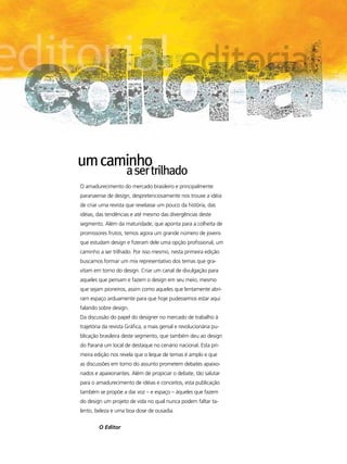 um caminho
                     a ser trilhado
O amadurecimento do mercado brasileiro e principalmente
paranaense de design, despretenciosamente nos trouxe a idéia
de criar uma revista que revelasse um pouco da história, das
idéias, das tendências e até mesmo das divergências deste
segmento. Além da maturidade, que aponta para a colheita de
promissores frutos, temos agora um grande número de jovens
que estudam design e fizeram dele uma opção profissional, um
caminho a ser trilhado. Por isso mesmo, nesta primeira edição
buscamos formar um mix representativo dos temas que gra-
vitam em torno do design. Criar um canal de divulgação para
aqueles que pensam e fazem o design em seu meio, mesmo
que sejam pioneiros, assim como aqueles que lentamente abri-
ram espaço arduamente para que hoje pudessemos estar aqui
falando sobre design.
Da discussão do papel do designer no mercado de trabalho à
trajetória da revista Gráfica, a mais genial e revolucionária pu-
blicação brasileira deste segmento, que também deu ao design
do Paraná um local de destaque no cenário nacional. Esta pri-
meira edição nos revela que o leque de temas é amplo e que
as discussões em torno do assunto prometem debates apaixo-
nados e apaixonantes. Além de propiciar o debate, tão salutar
para o amadurecimento de idéias e conceitos, esta publicação
também se propõe a dar voz – e espaço – àqueles que fazem
do design um projeto de vida no qual nunca podem faltar ta-
lento, beleza e uma boa dose de ousadia.

        O Editor
 