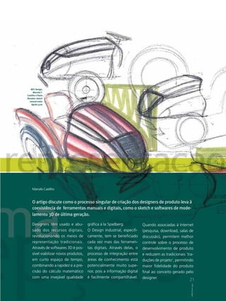 MFC Design,
      Marcelo F.
Castilho e Paulo
Biondan: sketch
  manual trator
    Agrale 4100




     Marcelo Castilho


     O artigo discute como o processo singular de criação dos designers de produto leva à
     coexistência de ferramentas manuais e digitais, como o sketch e softwares de mode-
     lamento 3D de última geração.

     Designers têm usado e abu-         gráfica à la Spielberg.           Quando associadas à Internet
     sado dos recursos digitais,        O Design Industrial, especifi-    (pesquisa, download, salas de
     revolucionando os meios de         camente, tem se beneficiado       discussão), permitem melhor
     representação tradicionais.        cada vez mais das ferramen-       controle sobre o processo de
     Através de softwares 3D é pos-     tas digitais. Através delas, o    desenvolvimento de produto
     sível viabilizar novos produtos,   processo de integração entre      e reduzem as tradicionais ´tra-
     em curto espaço de tempo,          áreas de conhecimento está        duções de projeto‘, permitindo
     combinando a rapidez e a pre-      potencialmente muito supe-        maior fidelidade do produto
     cisão do cálculo matemático        rior, pois a informação digital   final ao conceito gerado pelo
     com uma invejável qualidade        é facilmente compartilhável.      designer.
                                                                                                      21
                                                                                                       21
                                                                                                        ABCDesign
                                                                                                       ABCDesign
 