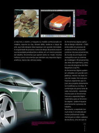 Imagem à esquerda,
                                                                                             Departamento de Design
                                                                                             da Volkswagen: detalhe
                                                                                             de execução de maquete
                                                                                             em clay.



                                                                                             Imagem à direita,
                                                                                             Departamento de Design
                                                                                             da Volkswagen: execu-
                                                                                             ção de alisamento de
                                                                                             superfície 3D, gerada em
                                                                                             IceMSurf.




à mão livre, o sketch, a maquete ou modelo confeccionado em                   As ferramentas digitais aplica-
madeira, espuma ou clay. Através delas, revela-se o toque de                  das ao design industrial – CAID-
arte, que todo designer deve expressar com grande intensidade.                ainda estão em processo de
A singularidade do processo criativo do design de produto está em             amadurecimento, buscando
sua necessidade paradoxal de se adotar, em um mesmo processo                  combinar recursos provenientes
de trabalho, ferramentas que operem tanto no ´modo´ intuitivo                 do mundo da animação cine-
holístico como instrumentos que atendam aos requisitos lógico-                matográfica com os sistemas
analíticos, típicos das ciências exatas.                                      de modelagem 3D provenientes
                                                                              das áreas de engenharia, como
                                                                              é o caso de programas da Alias
                                                                              Wavefront e da PTC.
                                                                              As ferramentas digitais podem
                                                                              ser utilizadas com grande com-
                                                                              petência, mesmo nas fases ini-
                                                                              ciais de criação. Há muito pro-
                                                                              fissionais experientes que ini-
                                                                              ciam seus projetos diretamente
                                                                              no CorelDraw ou no Alias. A
                                                                              combinação do ponto forte de
                                                                              cada instrumento - expressão
                                                                              intuitiva para as ferramentas
                                                                              manuais e expressão lógico
                                                                              matemática para as ferramen-
                                                                              tas digitais - pode enriquecer
                                                                              enormemente o processo de
                                                                              trabalho.
                                                                              No entanto, a expressão ma-
                                                                              nual ainda é considerada por
                                                                              muitos profissionais funda-
                                                                              mental para se obter a plástica
                                                                              da escultura, uma vez que os
                       Departamento de Design da Volkswagen: alternativa de
                       design externo gerada à mão livre e depois concluída
                       em Photoshop.
                                                                                                             23
                                                                                                               ABCDes gn
                                                                                                               A B C D e s ii g n
 