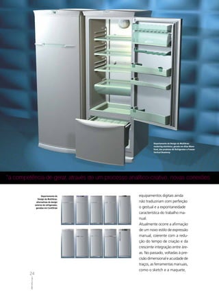 Departamento de Design da Multibras:
                                                              rendering eletrônico, gerado em Alias Wave-
                                                              front, dos produtos All Refrigerator e Freezer
                                                              Vertical Brastemp




“a competência de gerar, através de um processo analítico-criativo, novas conexões


                            Departamento de          equipamentos digitais ainda
                        Design da Multibras:
                       alternativas de design        não traduziriam com perfeição
                      externo de refrigerador,
                       geradas em CorelDraw          o gestual e a expontaneidade
                                                     característica do trabalho ma-
                                                     nual.
                                                     Atualmente ocorre a afirmação
                                                     de um novo estilo de expressão
                                                     manual, coerente com a redu-
                                                     ção do tempo de criação e da
                                                     crescente integração entre áre-
                                                     as. No passado, voltadas à pre-
                                                     cisão dimensional e acuidade de
                                                     traços, as ferramentas manuais,
                                                     como o sketch e a maquete,
         24
          ABCDesign
 