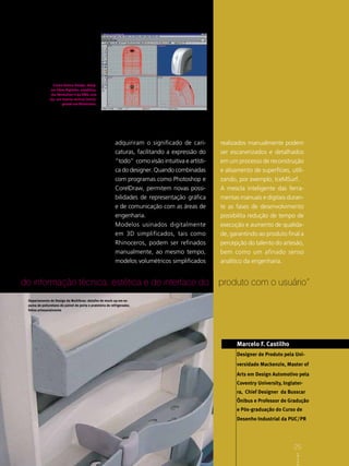 Creare Domus Design, desig-
                ner Fábio Righetto: estabiliza-
                dor Revolution II da SMS, com
               lay- out interno vertical (torre),
                        gerado em Rhinoceros.




                                                           adquiriram o significado de cari-        realizados manualmente podem
                                                           caturas, facilitando a expressão do      ser escanerizados e detalhados
                                                           “todo” como visão intuitiva e artísti-   em um processo de reconstrução
                                                           ca do designer. Quando combinadas        e alisamento de superfícies, utili-
                                                           com programas como Photoshop e           zando, por exemplo, IceMSurf.
                                                           CorelDraw, permitem novas possi-         A mescla inteligente das ferra-
                                                           bilidades de representação gráfica       mentas manuais e digitais duran-
                                                           e de comunicação com as áreas de         te as fases de desenvolvimento
                                                           engenharia.                              possibilita redução de tempo de
                                                           Modelos usinados digitalmente            execução e aumento de qualida-
                                                           em 3D simplificados, tais como           de, garantindo ao produto final a
                                                           Rhinoceros, podem ser refinados          percepção do talento do artesão,
                                                           manualmente, ao mesmo tempo,             bem como um afinado senso
                                                           modelos volumétricos simplificados       analítico da engenharia.


de informação técnica, estética e de interface do                                                   produto com o usuário”
 Departamento de Design da Multibras: detalhe de mock-up em es-
 puma de poliuretano de painel de porta e prateleira de refrigerador,
 feitos artesanalmente




                                                                                                          Marcelo F. Castilho
                                                                                                          Designer de Produto pela Uni-
                                                                                                          versidade Mackenzie, Master of
                                                                                                          Arts em Design Automotivo pela
                                                                                                          Coventry University, Inglater-
                                                                                                          ra, Chief Designer da Busscar
                                                                                                          Ônibus e Professor de Gradução
                                                                                                          e Pós-graduação do Curso de
                                                                                                          Desenho Industrial da PUC/PR

                                                                                                                                    25
                                                                                                                                     D e s iB C D e s i g n




                                                                                                                                    25
                                                                                                                                         A gn
 