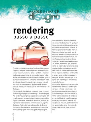 rendering
     passo a passo
                                                             mas também diz respeito às formas
                                                             de representação digitais. De qualquer
                                                             forma, como já foi dito anteriormente,
                                                             estaremos demonstrando somente as
                                                             técnicas para representações manuais.
                                                             Devemos enfatizar que, pelo fato de
                                                             estarmos apresentando aqui apenas as
                                                             formas de representação manual, não
                                                             significa que estejamos defendendo
                                                             somente a geração de modelos manu-
                                                             ais. Porém, lembramos que, indepen-
                                                             dente da escolha das ferramentas para
 O universo representativo é de fundamental importân-        representação, os processos mentais,
 cia para o designer. Além de ser uma ferramenta para        bem como os conhecimentos volumé-
 vender ou comunicar uma idéia, é também a materiali-        tricos, espaciais e de luz e sombra, são
 zação do processo inicial de concepção, seja no traba-      e sempre serão fundamentais para o
 lho de um designer de produto, de um designer gráfico       designer. Afinal, é com eles que o de-
 ou no universo da moda. Estaremos trazendo em todas         signer tem o poder para conceber ou
 as edições, dicas e técnicas de representação manual,       manipular formas.
 em forma de passo a passo, demonstrando sempre              O rendering deve comunicar uma idéia
 todas as etapas para a execução de um “rendering” ou        rapidamente. Por isso, a combinação
 ilustração.                                                 de figura e fundo, o contraste e pro-
 Primeiramente é importante esclarecer o que é o senti-      porção entre os elementos gráficos é
 do etimológico da palavra rendering. É do verbo inglês      fundamental para uma boa ilustração.
 “to render” que origina-se a palavra rendering. Ela defi-   Outro fator indissociável do rendering
 ne a linguagem representativa do designer de produto.       é a gestualidade do traçado, devendo
 Significa descrever, interpretar, reproduzir, traduzir ou   começar já na fase dos sketches ou
 representar artisticamente. Em termos gerais, significa     roughs que, inclusive, podem também
 ilustração. Porém, é a ilustração peculiar do designer      ser aproveitados como elementos de
 de produto. Naturalmente, este termo não se resume          fundo e até mesmo como produto
 apenas à linguagem manual ou gestual do designer,           final.

26
ABCDesign
 