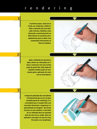 r        e       n        d       e       r   i   n   g

1
              O primeiro passo, antes de se
           iniciar um rendering, é definir a
             lápis o desenho que será apli-
             cado à técnica. Detalhes como
            dimensão e posicionamento na
           folha devem ser previstos ante-
           cipadamente para se obter uma
               composição interessante no
                          final do trabalho.




2
             Após a definição do desenho a
          lápis, devem ser reforçadas as li-
         nhas e contornos com uma caneta
         preta de ponta fina. Esta etapa do
            trabalho também pode ser exe-
          cutada após a aplicação de cores
                       com os marcadores.




3
     A etapa de aplicação dos marcadores
        é fundamental para se ter um bom
       resultado geral do rendering. É re-
     comendável que o traçado feito com
    marcador demonstre a segurança e a
    gestualidade do designer. Nas áreas
    escuras ou com sombras, o marcador
        da cor utilizada deve ser passado
     mais de uma vez ou, então, deve ser
    aplicado o marcador em tom de cinza
              frio sobre a cor já aplicada.                    27
                                                               ABCDesign
 