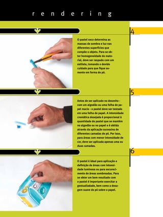 r   e   n   d   e      r      i     n       g

                                                                        4
                                O pastel seco determina as
                                massas de sombra e luz nas
                                diferentes superfícies que
                                compõe o objeto. Para se ob-
                                ter homogeneidade do mate-
                                rial, deve ser raspado com um
                                estilete, tomando o devido
                                cuidado para que fique so-
                                mente em forma de pó.




                                                                        5
                                Antes de ser aplicado no desenho -
                                com um algodão ou uma folha de pa-
                                pel macio - o pastel deve ser testado
                                em uma folha de papel. A intensidade
                                cromática desejada é proporcional à
                                quantidade de pastel que se mantém
                                no algodão ou no papel e é obtida
                                através da aplicação sucessiva de
                                diferentes camadas de pó. Por isso,
                                para áreas com menor intensidade de
                                cor, deve ser aplicada apenas uma ou
                                duas camadas.

                                                                        6
                                O pastel é ideal para aplicação e
                                definição de áreas com intensi-
                                dade luminosa ou para escureci-
                                mento de áreas sombreadas. Para
                                se obter um bom resultado com
                                o pastel é importante exercitar a
                                gestualiadade, bem como a dosa-
                                gem suave do pó sobre o papel.



28
ABCDesign
 