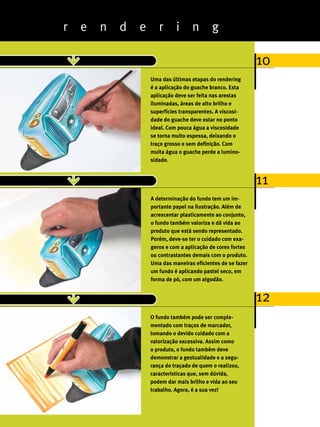 r   e   n   d   e      r      i      n       g

                                                                          10
                                Uma das últimas etapas do rendering
                                é a aplicação do guache branco. Esta
                                aplicação deve ser feita nas arestas
                                iluminadas, áreas de alto brilho e
                                superfícies transparentes. A viscosi-
                                dade do guache deve estar no ponto
                                ideal. Com pouca água a viscosidade
                                se torna muito espessa, deixando o
                                traço grosso e sem definição. Com
                                muita água o guache perde a lumino-
                                sidade.


                                                                          11
                                A determinação do fundo tem um im-
                                portante papel na ilustração. Além de
                                acrescentar plasticamente ao conjunto,
                                o fundo também valoriza e dá vida ao
                                produto que está sendo representado.
                                Porém, deve-se ter o cuidado com exa-
                                geros e com a aplicação de cores fortes
                                ou contrastantes demais com o produto.
                                Uma das maneiras eficientes de se fazer
                                um fundo é aplicando pastel seco, em
                                forma de pó, com um algodão.


                                                                          12
                                O fundo também pode ser comple-
                                mentado com traços de marcador,
                                tomando o devido cuidado com a
                                valorização excessiva. Assim como
                                o produto, o fundo também deve
                                demonstrar a gestualidade e a segu-
                                rança do traçado de quem o realizou,
                                características que, sem dúvida,
                                podem dar mais brilho e vida ao seu
                                trabalho. Agora, é a sua vez!
30
ABCDesign
 