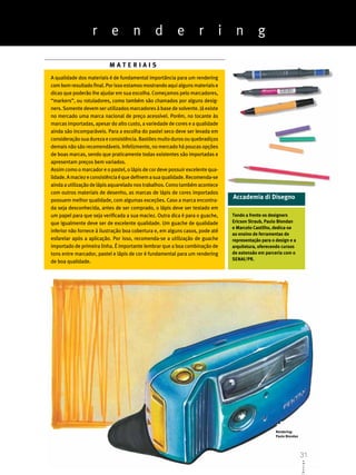 r        e         n         d         e         r       i    n          g

                          MATERIAIS
A qualidade dos materiais é de fundamental importância para um rendering
com bom resultado final. Por isso estamos mostrando aqui alguns materiais e
dicas que poderão lhe ajudar em sua escolha. Começamos pelo marcadores,
“markers”, ou rotuladores, como também são chamados por alguns desig-
ners. Somente devem ser utilizados marcadores à base de solvente. Já existe
no mercado uma marca nacional de preço acessível. Porém, no tocante às
marcas importadas, apesar do alto custo, a variedade de cores e a qualidade
ainda são incomparáveis. Para a escolha do pastel seco deve ser levada em
consideração sua dureza e consistência. Bastões muito duros ou quebradiços
demais não são recomendáveis. Infelizmente, no mercado há poucas opções
de boas marcas, sendo que praticamente todas existentes são importadas e
apresentam preços bem variados.
Assim como o marcador e o pastel, o lápis de cor deve possuir excelente qua-
lidade. A maciez e consistência é que definem a sua qualidade. Recomenda-se
ainda a utilização de lápis aquarelado nos trabalhos. Como também acontece
com outros materiais de desenho, as marcas de lápis de cores importados
possuem melhor qualidade, com algumas exceções. Caso a marca encontra-
                                                                               Accademia di Disegno
da seja desconhecida, antes de ser comprado, o lápis deve ser testado em
um papel para que seja verificada a sua maciez. Outra dica é para o guache,    Tendo a frente os designers
que igualmente deve ser de excelente qualidade. Um guache de qualidade         Ericson Straub, Paulo Biondan
                                                                               e Marcelo Castilho, dedica-se
inferior não fornece à ilustração boa cobertura e, em alguns casos, pode até
                                                                               ao ensino de ferramentas de
esfarelar após a aplicação. Por isso, recomenda-se a utilização de guache      representação para o design e a
importado de primeira linha. É importante lembrar que a boa combinação de      arquitetura, oferecendo cursos
tons entre marcador, pastel e lápis de cor é fundamental para um rendering     de extensão em parceria com o
                                                                               SENAI/PR.
de boa qualidade.




                                                                                                    Rendering:
                                                                                                    Paulo Biondan

                                                                                                                    31
                                                                                                                    D eA B g n e s i g n




                                                                                                                    31
                                                                                                                        si CD
 