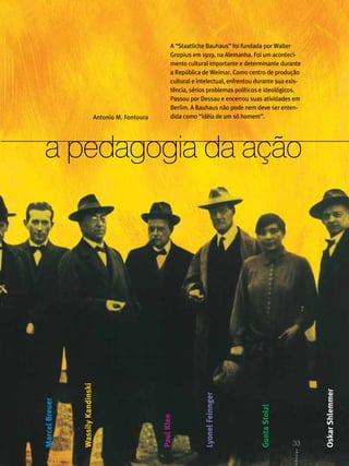 A “Staatliche Bauhaus” foi fundada por Walter
                                                                 Gropius em 1919, na Alemanha. Foi um aconteci-
                                                                 mento cultural importante e determinante durante
                                                                 a República de Weimar. Como centro de produção
                                                                 cultural e intelectual, enfrentou durante sua exis-
                                                                 tência, sérios problemas políticos e ideológicos.
                                                                 Passou por Dessau e encerrou suas atividades em
                                                                 Berlim. A Bauhaus não pode nem deve ser enten-
                                    Antonio M. Fontoura          dida como “idéia de um só homem”.




 a pedagogia da ação
                Wassily Kandinski




                                                                                                                                 Oskar Shlemmer
                                                                              Lyonel Feinnger
Marcel Breuer




                                                                                                    Gunta Stolzl
                                                          Paul Klee




                                                                                                                    33
                                                                                                                   33
                                                                                                                     ABCDesign
                                                                                                                   CDesign
 