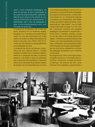 o homem não é mais a medidade de todas as coisas, mas sim a sociedade
                                                                         Assim, como concepção pedagógica, ela              mais ampla da população, e não de uma ca-
                                                                         parte do princípio de que o aprendizado se         mada social e economicamente privilegiada.
                                                                         dá a partir do próprio educando, rejeitando a      No programa inicial da escola, o ensino arte-
                                                                         idéia de que o ensino se faz através de uma        sanal deveria ser um componente essencial
                                                                         suposta transmissão de conhecimentos. O            e constituía o seu fundamento. Para Walter
                                                                         aprendizado, sob a ótica da pedagogia da           Gropius, principal fundador da escola, o arte-
                                                                         ação, é uma conquista pessoal e visa o auto        sanato não era “algo isolado”, mas um meio
                                                                         formação do educando.                              imprescindível para se chegar a um fim. Para
                                                                         O surgimento da Bauhaus não se deu por             ele, o artesanato constituía uma categoria
                                                                         acaso, tampouco foi um fenômeno isolado.           pedagógica fundamental e representava a
                                                                         Engajada num movimento de transformação            forma como o indivíduo aprendia, através
                                                                         social, foi uma das instituições que soube         do uso das mãos e do manejo técnico dos
                                                                         colocar em prática as idéias reformadoras do       objetos – influências puramente ativistas. Para
                                                                         ensino e das artes, entre 1900 e 1933. O ca-       Gropius, por mais industrializado que fosse o
                                                                         minho por ela trilhado foi apropriadamente         meio, o artesanato continuava sendo insubsti-
                                                                         o da pedagogia da ação.                            tuível enquanto recurso para a aprendizagem.
                                                                         O programa de ensino da Bauhaus compu-             Isto, de certa forma, estabelecia os vínculos
                                                                         nha-se de dois objetivos básicos: a síntese        das pedagogia da Bauhaus com o ativismo
                                                                         estética e a síntese social. O primeiro objetivo   na educação.
                                                                         referia-se à integração de todos os gêneros        No programa de 1919, a formação artesa-
                                                                         artísticos e de todos os tipos de artesanato       nal gráfico-pictórica e a formação teórico-
                                                                         sob a supremacia da arquitetura. O segundo         científica, constituíam as bases do ensino
                                                                         referia-se à orientação da produção estética       na Bauhaus. No estatuto de 1921, estas
                                                                         de acordo com as necessidades de uma faixa         diretrizes foram repetidas, especialmente a




                                                                        36
                                                                        ABCDesign
 