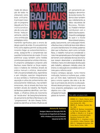 noção de educa-                                                           um pensamento pe-
ção de todos no                                                           dagógico denomina-
artesanato como                                                           do escola-novista. Po-
base unificante.                                                          demos dizer também
A principal inova-                                                        que, indiretamente, as
ção no programa                                                           idéias naturalistas de
daquele ano foi a                                                         Rousseau, Pestalo-
institucionaliza-                                                         zzi, Froebel e Herbart
ção do curso pre-                                                         contribuíram com o
liminar. Indiscuti-                                                       ideário bauhauseano.
velmente, esta foi                                                        Enquanto a pedagogia
uma contribuição                                                          da ação e a Escola
pedagógica extre-                                                         Nova estavam preocu-
mamente significativa para o ensino do            padas, basicamente, com a educação infantil,
design a partir de então. O curso preliminar      a Bauhaus teve o mérito de levar estas idéias a
tinha como objetivo permitir ao educando          um outro nível de ensino. Em síntese, podemos
iniciante chegar ao autoconhecimento e,           dizer que na Bauhaus, assim como na Escola
ainda, assegurar-lhe a compreensão das            Nova, o trabalho manual era considerado o
questões fundamentais da criação. O curso         meio mais apropriado para a formação integral
preliminar surgiu também como medida              do homem; eram adotadas técnicas de ensino
corretiva para aproximar artistas e técnicos.     que visavam desenvolver a sensibilidade do
O programa pedagógico proposto pela               indivíduo; havia uma valorização da educação
Bauhaus visava libertar as forças expres-         pelo trabalho; adotavam métodos ativos de
sivas e criadoras do indivíduo através da         ensino; e a educação era concebida como um
prática manual e artística; desenvolver           meio para a reforma social.
nele uma personalidade ativa, espontânea          Gropius conseguiu agrupar, numa mesma
e sem inibições; exercitar integralmente          instituição, homens e mulheres que, unidos
os seus sentidos e, finalmente propiciar a        por um forte ideal, habilmente trouxeram
aquisição e cultivo de conhecimentos não          para o ensino superior das artes e do de-
exclusivamente intelectuais, mas também           sign os princípios do ativismo na educação.
emocionais, não só através dos livros mas         Através destes princípios, fizeram surgir uma
também através do trabalho. Na filosofia          nova proposta pedagógica cujo principal
da Bauhaus podemos identificar, com faci-         objetivo era a tão
lidade, a influência direta do movimento          almejada formação
da “escola ativa” de Georg Kerschenteiner,        global do homem.         Para saber um pouco mais
do pensamento de Maria Montessori e do
                                                                            BÜRDEK, B. E. Diseño. Historia, teoria
“progressivismo” de John Dewey. Enfim,                                      y practica del diseño industrial. Barce-
podemos identificar as fortes influências de                                lona: Gustavo Gili, 1994.
                                                                            DROSTE, M. Bauhaus. Taschen: Ber-
                                                                            lim, 1992.
                                                Antonio M. Fontoura         GROPIUS, W. Bauhaus: novarquitetu-
                                   Designer, Mestre em Educação/PUC-PR,     ra. São Paulo: Perspectiva, 1988.
                                                                            LUPTON, E.; MILLER, J. A. El abc de
                                   Doutorando em Engenharia da Produção
                                                                            la bauhaus y la teoria del diseño.
                                    UFSC e Professor do Curso de Desenho    Barcelona: Gustavo Gili, 1993.
                                                    Industrial da PUC/PR    RODRIGUES, A. J. A bauhaus e o en-
                                                                            sino artístico. Lisboa: Presença, 1989.
                                                                            WICK, R. Pedagogia da bauhaus. São
                                                                                                     37
                                                                            Paulo: Martins Fontes, 1989.
                                                                                                    ABCDesign
 