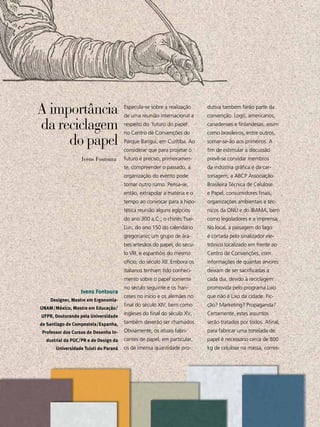 A importância                                   Especula-se sobre a realização
                                                de uma reunião internacional a
                                                                                   dutiva também farão parte da
                                                                                   convenção. Logo, americanos,

da reciclagem                                   respeito do ‘futuro do papel’,
                                                no Centro de Convenções do
                                                                                   canadenses e finlandesas, assim
                                                                                   como brasileiros, entre outros,
     do papel                                   Parque Barigui, em Curitiba. Ao
                                                considerar que para projetar o
                                                                                   somar-se-ão aos primeiros. A
                                                                                   fim de estimular a discussão
                           Ivens Fontoura       futuro é preciso, primeiramen-     prevê-se convidar membros
                                                te, compreender o passado, a       da indústria gráfica e da car-
                                                organização do evento pode         tonagem, a ABCP Associação
                                                tomar outro rumo. Pensa-se,        Brasileira Técnica de Celulose
                                                então, extrapolar a matéria e o    e Papel, consumidores finais,
                                                tempo ao convocar para a hipo-     organizações ambientais e téc-
                                                tética reunião alguns egípcios     nicos da ONU e do IBAMA, bem
                                                do ano 300 a.C.; o chinês Tsai-    como legisladores e a imprensa.
                                                Lun, do ano 150 do calendário      No local, a paisagem do lago
                                                gregoriano; um grupo de ára-       é cortada pelo sinalizador ele-
                                                bes artesãos do papel, do sécu-    trônico localizado em frente ao
                                                lo VIII, e espanhóis do mesmo      Centro de Convenções, com
                                                ofício, do século XII. Embora os   informações de quantas árvores
                                                italianos tenham tido conheci-     deixam de ser sacrificadas a
                                                mento sobre o papel somente        cada dia, devido à reciclagem
                                                no século seguinte e os fran-      promovida pelo programa Lixo
                           Ivens Fontoura
                                                ceses no início e os alemães no    que não é Lixo da cidade. Fic-
              Designer, Mestre em Ergonomia-
                                                final do século XIV, bem como      ção? Marketing? Propaganda?
UNAM/México, Mestre em Educação/
UFPR, Doutorando pela Universidade
                                                ingleses do final do século XV,    Certamente, estes assuntos
de Santiago de Compostela/Espanha,              também deverão ser chamados.       serão tratados por todos. Afinal,
 Professor dos Cursos de Desenho In-            Obviamente, os atuais fabri-       para fabricar uma tonelada de
     dustrial da PUC/PR e de Design da          cantes de papel, em particular,    papel é necessário cerca de 800
                Universidade Tuiuti do Paraná   os de imensa quantidade pro-       kg de celulose na massa, corres-




 38
  ABCDesign
 