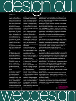 design ou
 João Mouzaco
 Foi-se o tempo em que a
 web era assunto para inicia-
 dos em bites e bytes. Conse-
                                   pitada de magenta (na tradicional
                                   escala CMYK). Daí a dizer que o
                                   verde é representado por valores
                                                                         O papel, esse ilustre que aceitava quase tudo e impunha os limites
                                                                         físicos da matéria, agora, virtualmente, não possui dimensão tangí-
                                                                         vel. Pior, é variável. Depende das configurações do computador que
 qüentemente, assunto para         em escala hexadecimal é outra         irá visualizar a página projetada.
 especialistas em informática      história. E é nessa nova história     Aquele sentido de leitura que sempre determinou os príncipios de
 e computadores.                   que os designers estão entrando.      composição visual desapareceu.
 Agora, meia dúzia de anos         Os exemplos de cor ou compres-        A estrutura, que até agora foi linear ou quase, deixa de existir. O novo
 após a completa viabilização      são de dados são apenas dois dos      leitor muda de página, de assunto, de contexto num insignificante
 das redes de computadores,        mais banais.                          click. E mesmo assim, terá que ser capaz de rapidamente se localizar,
 web tornou-se, sem dúvida,        Nunca, até agora, os princípios       seja para voltar atrás, ir para frente ou simplesmente encerrar sua
 meio de comunicação. Ou           de representação visual, de-          leitura naquele momento e voltar mais tarde.
 melhor, meio de publicação        senvolvidos por gerações de           Não bastasse a ruptura provocada por características específicas
 e distribuição de informa-        artistas visuais, sofreram tantas     desse novo meio, temos novas possibilidades a explorar: o movi-
 ção, e por isso mesmo está        alterações. Não em sua essência,      mento.
 tornando-se cada vez mais         afinal, princípios de desenho, cor    E falo de movimento num sentido mais amplo que aquele atribuído
 familiar para profissinais de     e composição continuam válidos,       à animação ou ao filme. Falo do movimento dinâmico da informação
 comunicação. Entre eles os        mas na web ganham aspectos            apresentada ao usuário. A tal da interatividade. Já me referi a ela
 designers.                        específicos decorrentes das tecno-    quando disse que o usuário leitor, vai para a frente e para trás, para
 De certa forma pode-se dizer      logias digitais.                      cima e para baixo, muda de assunto, de contexto, de página e o
 que a função de design para       E essas tecnologias, além da          designer precisa manter a integridade da informação.
 web está apenas começan-          permanente mutação, não são           E essa é, em essência, a função do designer. Em nada muda em
 do.                               nem um pouco estáveis do ponto        relação à web.
 Qualquer um que pretenda          de vista da reprodução.               Se a função do designer é a de zelar pela integridade da informação,
 ser um especialista nesta         Não existe garantia de que a          é igualmente conceituar visualmente a apresentação da informação,
 área tem que obrigatoria-         página projetada pelo designer se     considerando para tal todos os elementos e ferramentas à sua dispo-
 mente exercer a função por        comporte de maneira idêntica em       sição: famílias tipográficas, escalas cromáticas, imagens fotográficas
 no mínimo durante três ou         qualquer computador.                  e ilustrações, gráficos, estruturas de navegação, arquitetura de
 quatro anos.                      Obviamente isto impõe limitações,     informação, animação, vídeo, etc.
 Esse tempo, que pode até          ou melhor, a busca permanente         Mas não pára por aí. Não faz muito tempo, a distribuição de informa-
 parecer longo demais, é           pela padronização.                    ção pressupunha a prévia industrialização, e isso exigia um original
 talvez o tempo necessário         E o resultado está aí. Tudo muito     para reprodução. Após a industrialização, obtínhamos uma cópia
 para a compreensão de             parecido. As mesmas estrutruras       100% estável. Portanto, o designer projetava com segurança.
 fatos novos no exercício do       de diagramação. Site após site,       Na web isto não acontece. O produto final não sofre o processo de
 design.                           tudo aparentemente igual.             reprodução. Ele é apenas visualizado. Daí as dificuldades de controle
 Nunca houve a necessidade         Claro que existem exemplares          do produto final.
 no exercício da profissão         exceções, a grande maioria graças     É neste aspecto que o exercício do design difere um pouco. O web
 de compreender profun-            ao Flash. Mas aí aparece uma nova     designer deve considerar variáveis que dizem mais respeito às tec-
 damente o significado de          variável: o tempo.                    nologias de informação e representação digital do que propriamente
 compressão de dados, ou a         E este sim é absolutamente novo       à concepção de design.
 composição de cor do ponto        no exercício da profissão. O ritmo,   Já não é suficiente ter domínio dos conceitos de comunicação visual.
 de vista da representação         aquele que até agora é domínio        O webdesigner deve igualmente possuir conhecimentos significati-
 digital. Afinal, verde é verde,   da composição e das chamadas          vos de padrões e sistemas para poder projetar de forma consistente,




webdesign
 e se forma principalmente         linhas de força, agora é como na      ou ao menos, previsível.
 com a composição de azul e        música, determinante na estrutura                                                      João Mouzaco
                                                                                                                          Designer, OpusMúltipla
 amarelo, com ou sem uma           do projeto para web.                                                                   mouzaco@opusmultipla.com.br
                                                                                                                          mouzaco@netpar.com.br




                                                                                                                                         43
                                                                                                                                          ABCDesign
 