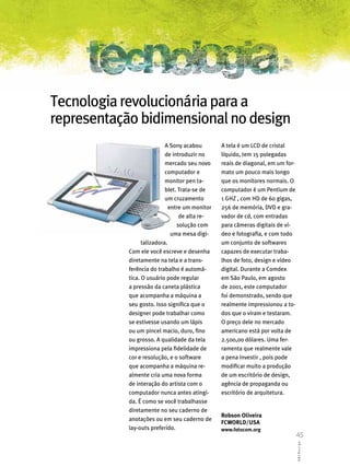 Tecnologia revolucionária para a
representação bidimensional no design
                            A Sony acabou        A tela é um LCD de cristal
                            de introduzir no     líquido, tem 15 polegadas
                            mercado seu novo     reais de diagonal, em um for-
                            computador e         mato um pouco mais longo
                            monitor pen ta-      que os monitores normais. O
                            blet. Trata-se de    computador é um Pentium de
                            um cruzamento        1 GHZ , com HD de 60 gigas,
                              entre um monitor   256 de memória, DVD e gra-
                                  de alta re-    vador de cd, com entradas
                                 solução com     para câmeras digitais de ví-
                               uma mesa digi-    deo e fotografia, e com todo
                  talizadora.                    um conjunto de softwares
            Com ele você escreve e desenha       capazes de executar traba-
            diretamente na tela e a trans-       lhos de foto, design e vídeo
            ferência do trabalho é automá-       digital. Durante a Comdex
            tica. O usuário pode regular         em São Paulo, em agosto
            a pressão da caneta plástica         de 2001, este computador
            que acompanha a máquina a            foi demonstrado, sendo que
            seu gosto. Isso significa que o      realmente impressionou a to-
            designer pode trabalhar como         dos que o viram e testaram.
            se estivesse usando um lápis         O preço dele no mercado
            ou um pincel macio, duro, fino       americano está por volta de
            ou grosso. A qualidade da tela       2.500,00 dólares. Uma fer-
            impressiona pela fidelidade de       ramenta que realmente vale
            cor e resolução, e o software        a pena investir , pois pode
            que acompanha a máquina re-          modificar muito a produção
            almente cria uma nova forma          de um escritório de design,
            de interação do artista com o        agência de propaganda ou
            computador nunca antes atingi-       escritório de arquitetura.
            da. É como se você trabalhasse
            diretamente no seu caderno de
                                                 Robson Oliveira
            anotações ou em seu caderno de
                                                 FCWORLD/USA
            lay-outs preferido.                  www.fotocom.org
                                                                                 45
                                                                                 ABCDesign
 