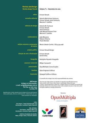 Revista abcDesign
                                     Revista design Paraná           Edição nº 1 – Novembro de 2001


                                                          editor     Ericson Straub

                                          conselho editorial         Antonio Martiniano Fontoura,
                                                                     Ericson Straub, Ivens Fontoura,
                                                                     Marcelo F. Castilho

                                          editoria de design         Antonio M. Fontoura
                                                                     Ericson Straub
                                                                     Ivens Fontoura
                                                                     João Manoel Enesoe Chan
                                                                     Marcelo F. Castilho

                                               colaboradores         João Mouzaco
                                                                     Robson Oliveira
                                                                     Paulo Biondan

                            edição conjunta e preparação             Maria Celeste Corrêa / CRJ 4539-098
                                                de textos

                                               projeto gráfico       Ericson Straub Design

                             direção de arte e finalização           Ericson Straub
                                                                     Daniel Silva

                                                     fotografia      Rodolpho Pajuaba Fotografia

                                         assessor comercial          Wilgor Caravantti

                                                 patrocinador        OpusMúltipla Comunicações

                                                       fotolitos     Opta Originais Gráficos

                                                    impressão        Optagraf Gráfica e Editora

                                                                     O conteúdo dos artigos é de total responsabilidade dos autores

                                              ABCDesign              Para envio de artigos devem ser seguidas as seguintes especificações técnicas:
                                 Artigos ou informações:             Texto em DOC, fonte Times C.A/b, corpo 12, quantidade máxima de texto:
                                                                     3 laudas ( aproximadamente 3 folhas A4 ). Imagens devem ser enviadas em formato jpg,
                        e-mail: artigo@esdesign.com.br               resolução mínima de 200 dpi. Deve constar nome completo do autor, e-mail, bem como
                                    Tel/Fax: 41 296-2097             formação acadêmica e atuação profissional.
                                              Curitiba-PR

Agradecemos a todos aqueles que de alguma forma participaram
                                                                                                              Patrocínio
desta publicação, direta ou indiretamente, colaborando para que
                                    fosse possível sua realização.




                                                           CAPA:
                         Fine Papers / Papel Gainsborough 216g
                        Distribuidor: Inventário Papéis Especiais

                                                  PÁG. INTERNA:
                                Fine Papers / Alhstron Wave 90g
                        Distribuidor: Inventário Papéis Especiais

                               FONTES UTILIZADAS NA EDIÇÃO:
                       Meta, Frutiger, Swiss, Trebuchet, Bodoni,
 