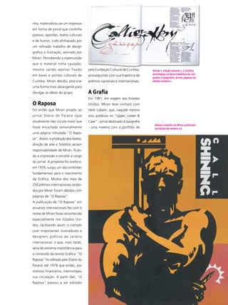 nha, materializou-se um impresso
em forma de jornal que continha
poesias, opiniões, textos culturais
e de humor, tudo alinhavado por
um refinado trabalho de design
gráfico e ilustração, assinado por
Miran. Percebendo a repercussão
que o material tinha causado,
mesmo sendo apenas fixado             pela Fundação Cultural de Curitiba,     Desde a edição número 1, a Gráfica
                                                                              previlegiou os bons trabalhos de calí-
em bares e pontos culturais de        prosseguindo com sua trajetória de
                                                                              grafos e tipógrafos. Acima páginas da
Curitiba, Miran decidiu procurar      prêmios nacionais e internacionais.     edição número 1.

uma forma mais abrangente para
divulgar as idéias do grupo.          A Grafia
                                      Em 1981, em viagem aos Estados
O Raposa                              Unidos, Miran teve contato com
Foi então que Miran propôs ao         Herb Lubalin, que, naquele mesmo
jornal Diário do Paraná (que          ano, publicou no “Upper, Lower &
atualmente não circula mais) que      Case” - jornal destinado à tipografia
                                                                               Abaixo trabalho de Miran publicado
fosse encartada semanalmente          - uma matéria com o portfólio de         na edição de número 22
uma página intitulada “O Rapo-
sa”. Assim, a produção dos textos,
direção de arte e fotolitos seriam
responsabilidade de Miran, fican-
do a impressão e encarte a cargo
do jornal. A proposta foi aceita e,
em 1976, surgiu um dos embriões
fundamentais para o nascimento
da Gráfica. Muitos dos mais de
250 prêmios internacionais recebi-
dos por Miran foram obtidos com
páginas de “O Raposa”.
A publicação de “O Raposa” em
anuários internacionais fez com o
nome de Miran fosse reconhecido
especialmente nos Estados Uni-
dos, facilitando assim o contato
com importantes ilustradores e
designers gráficos do cenário
internacional, o que, mais tarde,
seria de extrema importância para
o conteúdo da revista Gráfica. “O
Raposa” foi editado pelo Diário do
Paraná até 1978 que então, por
motivos financeiros, interrompeu
sua circulação. A partir dali, “O
Raposa” passou a ser editado
                                                                                                                   7
                                                                                                                  ABCDesign
 