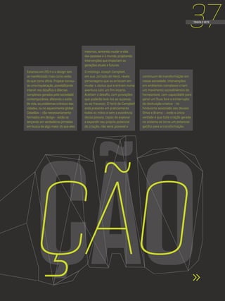37TRINTA E SETE
Estamos em 2014 e o design tem
se manifestado mais como verbo
do que como ofício. Projetar tornou-
se uma inquietação, possibilitando
intervir nos desafios e dilemas
complexos gerados pela sociedade
contemporânea, afetando o estilo
de vida, os problemas crônicos das
cidades, ou no aquecimento global.
Cidadãos - não necessariamente
formados em design - estão se
lançando em verdadeiras jornadas
em busca de algo maior do que eles
mesmos, tentando mudar a vida
das pessoas e o mundo, projetando
intervenções que impactam as
gerações atuais e futuras.
O mitólogo Joseph Campbell,
em sua Jornada do Herói, revela
personagens que se arriscam em
mudar o status quo e entram numa
aventura com um fim incerto.
Aceitam o desafio, com provações
que poderão levá-los ao sucesso,
ou ao fracasso. O herói de Campbell
está presente em praticamente
todos os mitos e sem a existência
dessa pessoa, capaz de explorar
e expandir seu próprio potencial
de criação, não seria possível o
continuum de transformação em
nossa sociedade. Intervenções
em ambientes complexos criam
um movimento sociodinâmico de
homeostase, com capacidade para
gerar um fluxo livre e ininterrupto
de destruição criativa - no
hinduísmo associado aos deuses
Shiva e Brama -, onde a única
verdade é que toda criação gerada
no sistema se torne um potencial
gatilho para a transformação.
ÇÃOÇÃO
 