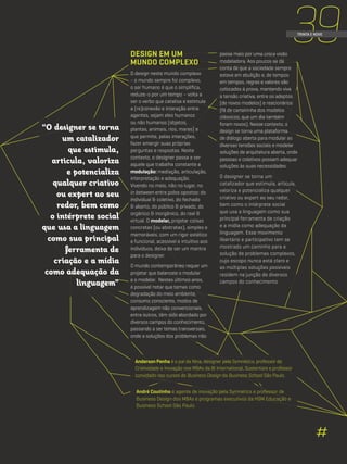 39TRINTA E NOVE
Anderson Penha é o pai da Nina, designer pela Symnetics, professor de
Criatividade e Inovação nos MBAs da BI International, Sustentare e professor
convidado nos cursos de Business Design da Business School São Paulo.
André Coutinho é agente de inovação pela Symnetics e professor de
Business Design dos MBAs e programas executivos da HSM Educação e
Business School São Paulo.
passa mais por uma única visão
modeladora. Aos poucos se dá
conta de que a sociedade sempre
esteve em ebulição e, de tempos
em tempos, regras e valores são
colocados à prova, mantendo viva
a tensão criativa, entre os adeptos
(de novos modelos) e reacionários
(fã de carteirinha dos modelos
clássicos, que um dia também
foram novos). Nesse contexto, o
design se torna uma plataforma
de diálogo aberta para modular as
diversas tensões sociais e modelar
soluções de arquitetura aberta, onde
pessoas e coletivos possam adequar
soluções às suas necessidades.
O designer se torna um
catalizador que estimula, articula,
valoriza e potencializa qualquer
criativo ou expert ao seu redor,
bem como o intérprete social
que usa a linguagem como sua
principal ferramenta de criação
e a mídia como adequação da
linguagem. Esse movimento
libertário e participativo tem se
mostrado um caminho para a
solução de problemas complexos,
cujo escopo nunca está claro e
as múltiplas soluções possíveis
residem na junção de diversos
campos do conhecimento.
DESIGN EM UM
MUNDO COMPLEXO
O design neste mundo complexo
- o mundo sempre foi complexo,
o ser humano é que o simplifica,
reduze-o por um tempo – volta a
ser o verbo que catalisa e estimula
a (re)conexão e interação entre
agentes, sejam eles humanos
ou não humanos (objetos,
plantas, animais, rios, mares) e
que permite, pelas interações,
fazer emergir suas próprias
perguntas e respostas. Neste
contexto, o designer passa a ser
aquele que trabalha constante a
modulação: mediação, articulação,
interpretação e adequação.
Vivendo no meio, não no lugar, no
in between entre polos opostos: do
individual & coletivo, do fechado
& aberto, do público & privado, do
orgânico & inorgânico, do real &
virtual. O modelar, projetar coisas
concretas (ou abstratas), simples e
memoráveis, com um rigor estético
e funcional, acessível e intuitivo aos
indivíduos, deixa de ser um mantra
para o designer.
O mundo contemporâneo requer um
projetar que balanceie o modular
e o modelar. Nestes últimos anos,
é possível notar que temas como
degradação do meio ambiente,
consumo consciente, modos de
aprendizagem não convencionais,
entre outros, têm sido abordado por
diversos campos do conhecimento,
passando a ser temas transversais,
onde a soluções dos problemas não
“O designer se torna
um catalizador
que estimula,
articula, valoriza
e potencializa
qualquer criativo
ou expert ao seu
redor, bem como
o intérprete social
que usa a linguagem
como sua principal
ferramenta de
criação e a mídia
como adequação da
linguagem”
#
 