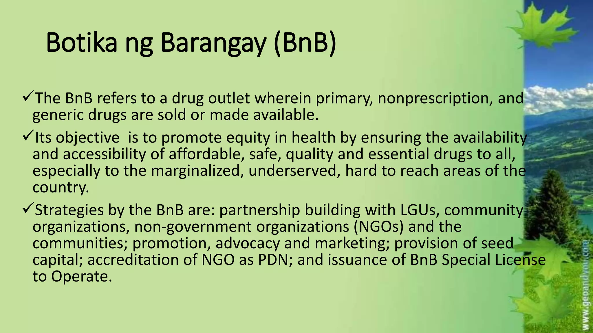 Botika ng Barangay (BnB)
The BnB refers to a drug outlet wherein primary, nonprescription, and
generic drugs are sold or made available.
Its objective is to promote equity in health by ensuring the availability
and accessibility of affordable, safe, quality and essential drugs to all,
especially to the marginalized, underserved, hard to reach areas of the
country.
Strategies by the BnB are: partnership building with LGUs, community
organizations, non-government organizations (NGOs) and the
communities; promotion, advocacy and marketing; provision of seed
capital; accreditation of NGO as PDN; and issuance of BnB Special License
to Operate.
 