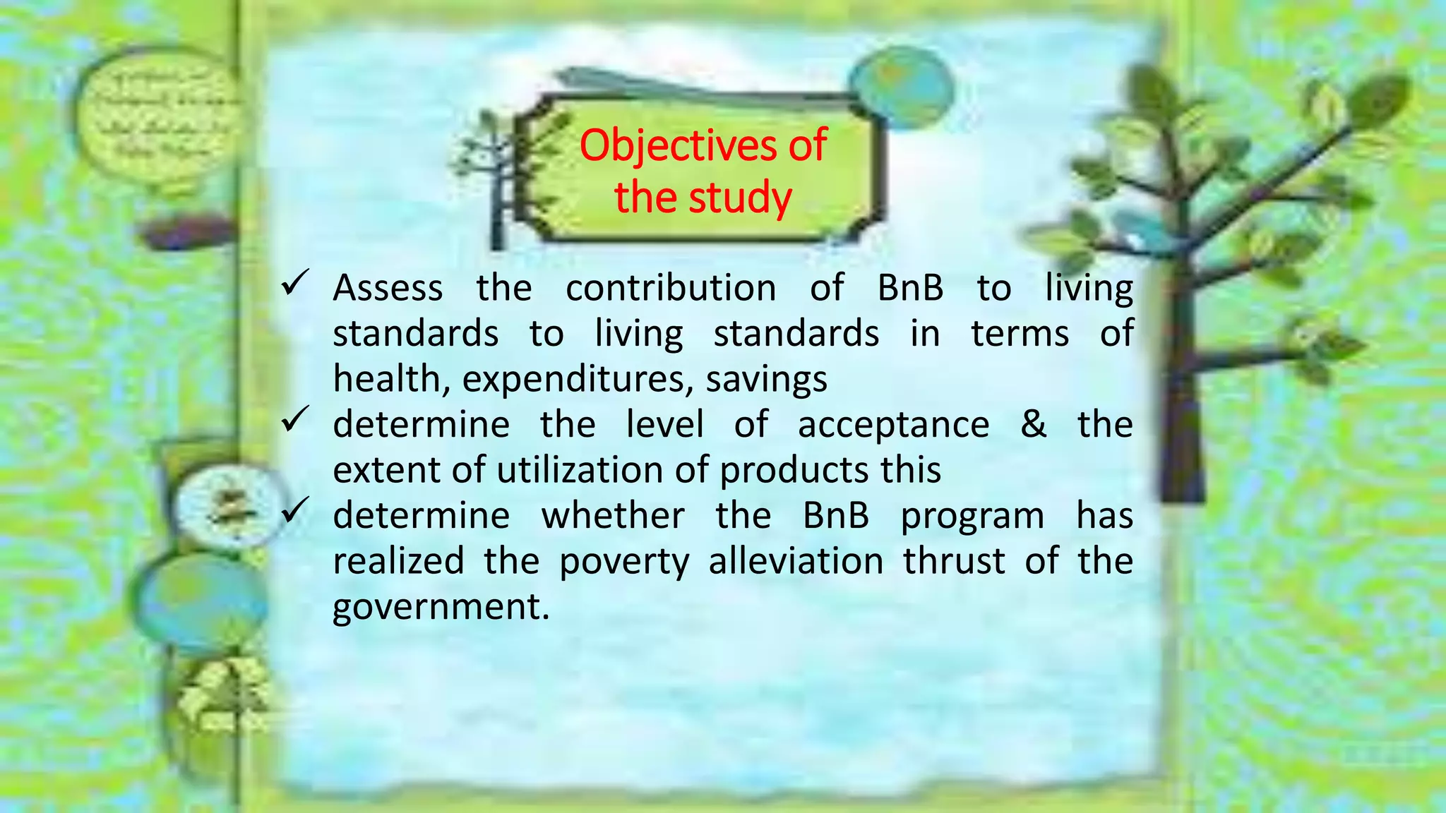 Objectives of
the study
 Assess the contribution of BnB to living
standards to living standards in terms of
health, expenditures, savings
 determine the level of acceptance & the
extent of utilization of products this
 determine whether the BnB program has
realized the poverty alleviation thrust of the
government.
 