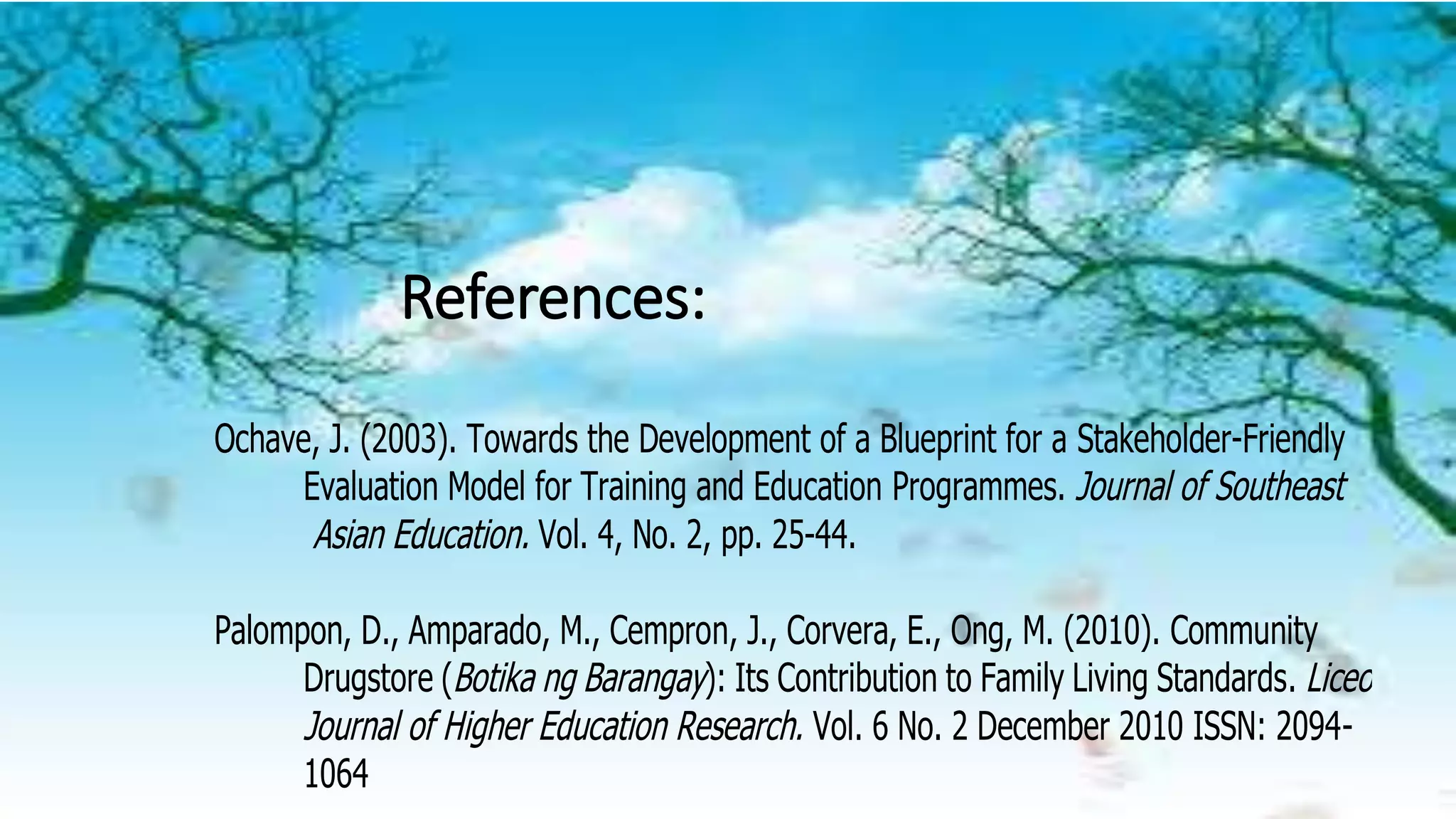 References:
Ochave, J. (2003). Towards the Development of a Blueprint for a Stakeholder-Friendly
Evaluation Model for Training and Education Programmes. Journal of Southeast
Asian Education. Vol. 4, No. 2, pp. 25-44.
Palompon, D., Amparado, M., Cempron, J., Corvera, E., Ong, M. (2010). Community
Drugstore (Botika ng Barangay): Its Contribution to Family Living Standards. Liceo
Journal of Higher Education Research. Vol. 6 No. 2 December 2010 ISSN: 2094-
1064
 