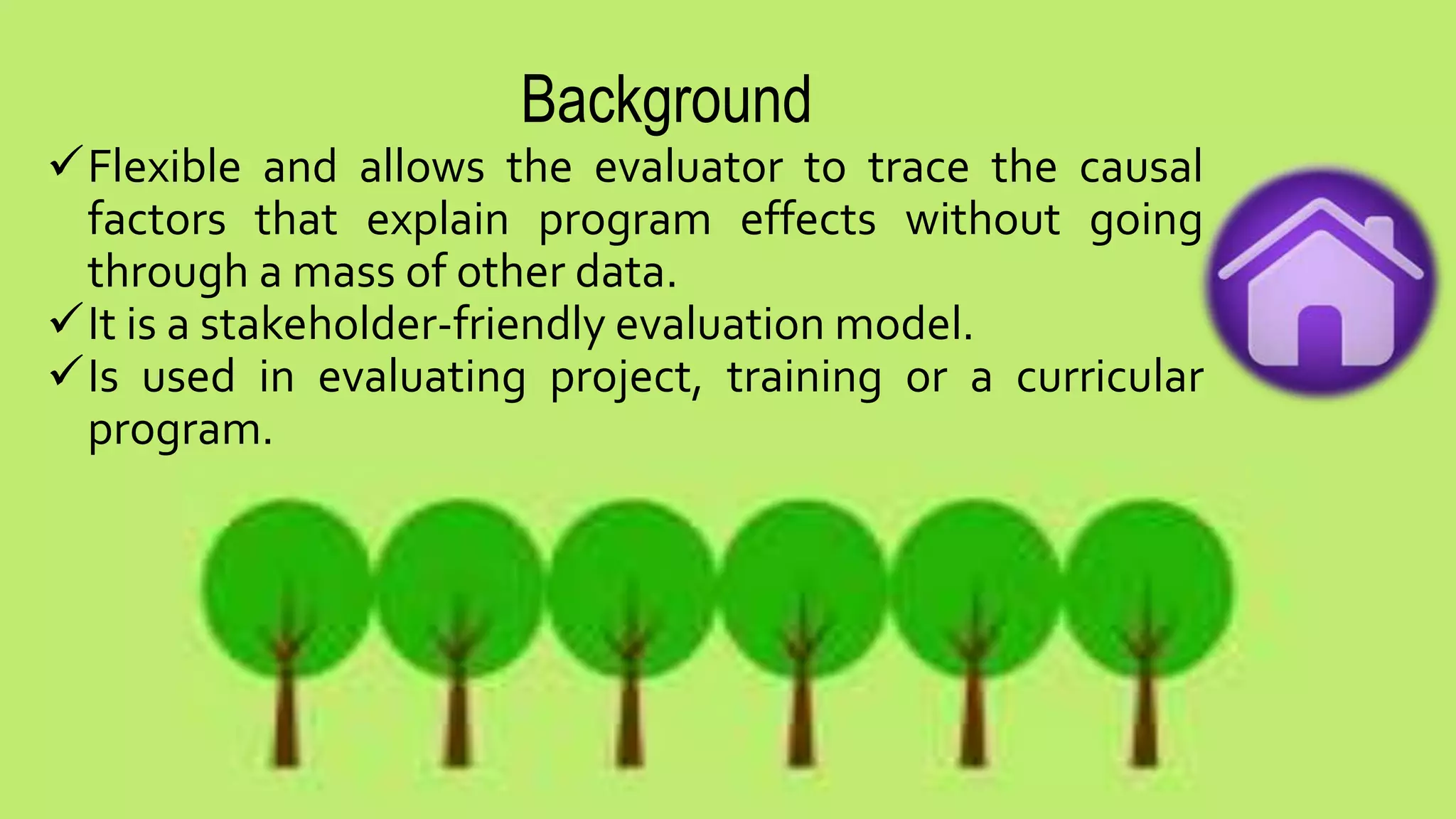 Background
Flexible and allows the evaluator to trace the causal
factors that explain program effects without going
through a mass of other data.
It is a stakeholder-friendly evaluation model.
Is used in evaluating project, training or a curricular
program.
 
