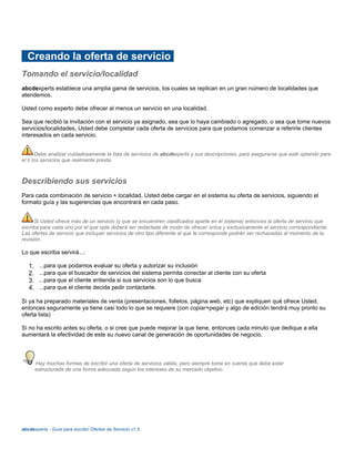 Creando la oferta de servicio
Tomando el servicio/localidad
abcdexperts establece una amplia gama de servicios, los cuales se replican en un gran número de localidades que
atendemos.
Usted como experto debe ofrecer al menos un servicio en una localidad.
Sea que recibió la invitación con el servicio ya asignado, sea que lo haya cambiado o agregado, o sea que tome nuevos
servicios/localidades, Usted debe completar cada oferta de servicios para que podamos comenzar a referirle clientes
interesados en cada servicio.
Debe analizar cuidadosamente la lista de servicios de abcdexperts y sus descripciones, para asegurarse que esté optando para
el o los servicios que realmente presta.
Describiendo sus servicios
Para cada combinación de servicio + localidad, Usted debe cargar en el sistema su oferta de servicios, siguiendo el
formato guía y las sugerencias que encontrará en cada paso.
Si Usted ofrece más de un servicio (y que se encuentren clasificados aparte en el sistema) entonces la oferta de servicio que
escriba para cada uno por el que opte deberá ser redactada de modo de ofrecer única y exclusivamente el servicio correspondiente.
Las ofertas de servicio que incluyan servicios de otro tipo diferente al que le corresponde podrán ser rechazadas al momento de la
revisión.
Lo que escriba servirá...:
1. ...para que podamos evaluar su oferta y autorizar su inclusión
2. ...para que el buscador de servicios del sistema permita conectar al cliente con su oferta
3. ...para que el cliente entienda si sus servicios son lo que busca
4. ...para que el cliente decida pedir contactarle.
Si ya ha preparado materiales de venta (presentaciones, folletos, página web, etc) que expliquen qué ofrece Usted,
entonces seguramente ya tiene casi todo lo que se requiere (con copiar+pegar y algo de edición tendrá muy pronto su
oferta lista)
Si no ha escrito antes su oferta, o si cree que puede mejorar la que tiene, entonces cada minuto que dedique a ella
aumentará la efectividad de este su nuevo canal de generación de oportunidades de negocio.
Hay muchas formas de escribir una oferta de servicios válida, pero siempre tome en cuenta que debe estar
estructurada de una forma adecuada según los intereses de su mercado objetivo.
abcdexperts - Guía para escribir Ofertas de Servicio v1.5
 