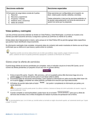 Secciones estándar Secciones especiales
El formulario de carga básico consta de 5 partes:
1. Resumen
2. Recursos y experiencia
3. Proyectos / Clientes
4. Palabras clave y sinónimos
5. Datos de contacto
Otras secciones son configurables por el experto, es
decir, Usted puede crearlas, editarlas y borrarlas.
Úselas solamente si cree que las secciones estándar no
se ajustan adecuadamente a la forma de estructurar el
speech de venta que ha preparado.
Vistas (pública y restringida)
Las tres primeras secciones estándar se dividen en Vista Pública y Vista Restringida. La primera se muestra a los
clientes que están buscando servicios, la segunda a quienes ya confirman su interés en su oferta.
Ambas deben decir básicamente lo mismo, salvo porque en la Vista Pública NO se permite agregar datos específicos
que podrían hacer identificarlo inequívocamente.
Su información restringida (más completa, incluyendo datos de contacto) sólo serán mostrados al cliente una vez él haya
confirmado que su oferta es lo que busca y quiere entrar en contacto.
Sugerimos escribir una de las vistas primero (en el orden que prefiera), luego copiarla y pegar el texto en la otra
parte, cuidando de hacer los ajustes pertinentes (agregando o quitando la información de contacto)
Cómo crear la oferta de servicios
Cuando tenga ofertas de servicio pendientes por completar, verá un indicador visual en el menú Mi Cuenta, con el
número de ofertas pendientes (un pequeño circulo azul con un número dentro).
1. Entre al menú Mi cuenta - Experto - Mis servicios, y ahí en la pestaña activa (Mis Servicios) haga clic en la
palabra Editar en la línea del servicio para el cual desee editar la oferta.
2. Encontrará todas las secciones mencionadas y para ingresar la información en cada una de ellas debe hacer clic
en la opción Editar y completar las vistas públicas y privadas de la sección que haya seleccionado.
3. Al finalizar de escribir debe darle al botón . Así podrá ir completando la información por partes y en
varias sesiones
si no guarda lo escrito puede perder los últimos cambios si alcanza el tiempo de cierre automático de sesión, luego de
aproximadamente 1 hora
4. Cuando complete un servicio/localidad, puede hacer clic en el botón para que su oferta de
servicios sea enviada a los 3 entes encargados de realizar el proceso de aprobación de la misma.
Le recomendamos que, si no lo tiene ya, escriba antes su borrador en algún documento aparte, así solamente tendrá que “copiar
y pegar” lo escrito.
abcdexperts - Guía para escribir Ofertas de Servicio v1.5
 