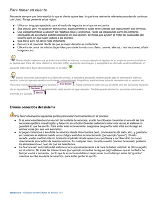 Para tomar en cuenta
Recuerde siempre que debe escribir lo que el cliente quiere leer, lo que le es realmente relevante para decidir continuar
con Usted. Tenga presente estas reglas:
● Utilice un lenguaje apropiado para el medio de negocios en el que se encuentra
● Sea preciso pero no abuse en tecnicismos, especialmente si suele tener clientes que desconocen sus términos.
● Use inteligentemente la sección de Palabras clave y sinónimos. Tanto los tecnicismos como los nombres
coloquiales de su servicio pueden colocarse en esa sección, de modo que ayuden al motor de búsquedas del
sistema pero sin que sean visibles a los clientes.
● Sea breve pero no obvie nada importante
● Convenza al potencial cliente de que su mejor decisión es contactarle
● Utilice los recursos de edición disponibles para darle formato a su oferta: colores, efectos, crear secciones, añadir
imágenes, etc.
Puede añadir imágenes que ya estén disponibles en internet, como por ejemplo el logotipo de su empresa que está visible en
su página web. Para ello debe obtener la dirección (URL) exacta de cada imagen, y agregarla a su oferta de servicios utilizando el
siguiente botón de la barra de herramientas en el editor
Incluya secciones adicionales a su oferta de servicio, si considera apropiado mostrar aparte algo de información sobre su
servicio, como por ejemplo reseñas curriculares, composiciones fotográficas, explicaciones sobre la naturaleza de su servicio, etc.
Para crear secciones haga clic en la pestaña . Puede cambiar el orden en que el cliente verá las secciones haciendo
clic en la pestaña y arrastrando cada sección al lugar deseado. También puede eliminar las secciones adicionales
entrando a la pestaña .
Errores conocidos del sistema
Por favor observe los siguientes puntos para evitar inconvenientes en el proceso:
● Si al estar escribiendo una sección de la oferta de servicios, si sólo ha colocado contenido en una de las dos
secciones (pública o restringida) y hace clic en el botón Guardar (estando la otra vista vacía), el sistema no
guardará lo que ha escrito. Para evitar este inconveniente, asegúrese de guardar sólo si ha escrito algo en
ambas vistas (así sea una sola letra)
● Al pegar contenidos a su oferta de servicios desde otras fuentes (web, procesadores de texto, etc), y guardarlo,
en ocasiones el sistema inserta unos códigos extraños incorrectamente (por ejemplo “span>”). Si esto
sucede, vuelva a editar el texto, borrando el párrafo donde aparezca el problema y escribiéndolo de nuevo
directamente en el editor de nuestro sistema. En cualquier caso, durante nuestro proceso de revisión posterior
los eliminaremos en caso de que los detectemos.
● La desconexión automática del sistema ocurre aproximadamente a la hora de haber realizado el último registro
en el sistema. No todas las interacciones (por ejemplo consultas de alguna página) hacen que el contador de
tiempo vuelva a comenzar, por lo que le es recomendable no dejar pasar mucho tiempo antes de “guardar”
mientras escribe su oferta de servicios, para evitar perder lo escrito.
abcdexperts - Guía para escribir Ofertas de Servicio v1.5
 