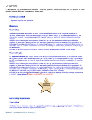 Un ejemplo
En abcdexperts hay muchos servicios diferentes. Utilice este ejemplo a continuación como una guía general, no como
platilla ni solución adecuada para todas las necesidades.
Servicio/localidad
“Carpintería espacial” en “Atlántida”.
Resumen
Vista Pública
Nuestra compañía es, desde hace 34 años, un proveedor de excelencia en el competido sector de los
servicios para agencias aeroespaciales de todo el mundo. Somos líderes en tecnología e investigación, por
ello nuestra asesoría y servicios de carpintería espacial resuelven realmente las necesidades de nuestros
clientes
Nuestros servicios incluyen: diseño técnico basado en CAD de aplicaciones en madera grado espacial,
asesoría en la escogencia de la madera más apropiada para sus necesidades, evaluación independiente de
trabajos de terceros y estudios forenses de accidentes y fallas en los equipos aeroespaciales. Los mismos son
realizados tanto en nuestras instalaciones como en la localidad que Usted indique (atendemos cualquier lugar
en la Atlántida)
Ponga a su servicio nuestro conocimiento experto, estamos para servirle y ayudarle a tocar la luna.
Vista Restringida
En Maderas Siderales SRL somos, desde hace 34 años, el proveedor de excelencia en el competido sector
de los servicios para agencias aeroespaciales de todo el mundo. Somos líderes en tecnología e investigación,
por ello nuestra asesoría y servicios de carpintería espacial resuelven realmente las necesidades de nuestros
clientes
Nuestros servicios incluyen: diseño técnico basado en CAD de aplicaciones en madera grado espacial,
asesoría en la escogencia de la madera más apropiada para sus necesidades, evaluación independiente de
trabajos de terceros y estudios forenses de accidentes y fallas en los equipos aeroespaciales. Los mismos son
realizados tanto en nuestras instalaciones de Atlantic City, Marina Grande y la zona franca de Poseidón, como
en la localidad que Usted indique, dentro de los mares territoriales de la Atlántida.
Ponga a su servicio nuestras habilidades y conocimiento experto, en Maderas Siderales estamos para servirle
y ayudarle a tocar la luna. Entre en contacto YA con nosotros.
Recursos y experiencia
Vista Pública
Contamos con un numeroso equipo de especialistas, instalaciones y equipos de primer orden, certificaciones y
la experiencia de la más larga trayectoria en el campo
abcdexperts - Guía para escribir Ofertas de Servicio v1.5
 