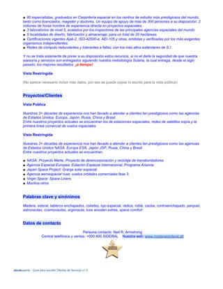 ● 80 especialistas, graduados en Carpintería espacial en los centros de estudio más prestigiosos del mundo,
tanto como licenciados, magister y doctores. Un equipo de apoyo de más de 300 personas a su disposición. 2
millones de horas hombre de experiencia directa en proyectos espaciales.
● 3 laboratorios de nivel 5, avalados por los inspectores de las principales agencias espaciales del mundo
● 5 localidades de diseño, fabricación y almacenaje, para un total de 20 hectáreas.
● Certificaciones vigentes Ajak-2, ISO-42500-e, AEI-105 y otras, emitidas y verificadas por los más exigentes
organismos independientes.
● Redes de cómputo redundantes y tolerantes a fallas, con los más altos estándares de S.I.
Y no se trata solamente de poner a su disposición estos recursos, si no el darle la seguridad de que nuestra
asesoría y servicios son entregados siguiendo nuestra metodología Solaria, la cual entrega, desde el siglo
pasado, los mejores resultados ¡a tiempo!
Vista Restringida
(No parece necesario incluir más datos, por eso se puede copiar lo escrito para la vista pública)
Proyectos/Clientes
Vista Pública
Nuestras 3+ décadas de experiencia nos han llevado a atender a clientes tan prestigiosos como las agencias
de Estados Unidos, Europa, Japón, Rusia, China y Brasil.
Entre nuestros proyectos actuales se encuentran los de estaciones espaciales, redes de satélites espía y la
primera línea comercial de vuelos espaciales.
Vista Restringida
Nuestras 3+ décadas de experiencia nos han llevado a atender a clientes tan prestigiosos como las agencias
de Estados Unidos NASA, Europa ESA, Japón JSP, Rusia, China y Brasil.
Entre nuestros proyectos actuales se encuentran:
● NASA: Proyecto Marte, Proyecto de desincorporación y reciclaje de transbordadores.
● Agencia Espacial Europea: Estación Espacial Internacional, Programa Arianne.
● Japan Space Project: Granja solar espacial.
● Agencia aeroespacial rusa: vuelos orbitales comerciales fase 3.
● Virgin Space: Space Liners.
● Muchos otros
Palabras clave y sinónimos
Madera, sideral, tableros enchapados, cohetes, lujo espacial, rádica, roble, caoba, contraenchapado, parquet,
astronautas, cosmonautas, argonauta, luxe wooden extras, space comfort
Datos de contacto
Persona contacto: Neil R. Armstrong
Central telefónica y ventas: +000 800 SIDERAL Nuestra web: www.maderassideral.atl
abcdexperts - Guía para escribir Ofertas de Servicio v1.5
 