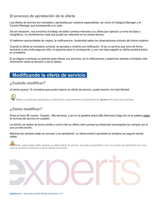 El proceso de aprobación de la oferta
Las ofertas de servicio son revisadas y aprobadas por nuestros especialistas, así como el Category Manager y el
Country Manager que corresponde a su caso.
De ser necesario, nos tomamos el trabajo de editar cambios menores a su oferta (por ejemplo un error de tipeo u
ortográfico), no cambiaremos nada que pueda ser relevante en su campo técnico.
Si hallamos oportunidades de mejora, le notificaremos, haciéndole saber las observaciones a través del mismo sistema.
Cuando la oferta se considera correcta, se aprueba y recibirá una notificación. Si es un servicio que toma de forma
exclusiva (y por ende paga por ello), el siguiente paso le corresponde, y una vez haya pagado su oferta quedará activa
en el sistema.
Si se llegara a rechazar su petición para ofrecer sus servicios, se lo notificaremos y estaremos atentos a brindarle más
información sobre la decisión si así lo desea.
Modificando la oferta de servicio
¿Cuándo modificar?
¡Cuándo quiera!. Si considera que puede mejorar su oferta de servicio, puede hacerlo con total libertad.
Mejore y mantenga actualizada su información, para aumentar la efectividad de abcdexperts hacia sus intereses.
¿Cómo modificar?
Entre al menú Mi cuenta - Experto - Mis servicios, y ahí en la pestaña activa (Mis Servicios) haga clic en la palabra editar
en la línea del servicio en cuestión.
La edición se realiza de forma similar a como creó su oferta, salvo porque ya observará precargados los campos con lo
que ya está escrito.
Mientras los cambios están en proceso o en aprobación, su oferta anterior aprobada (si existiera ya) seguirá siendo
válida.
Nota: usted puede editar siempre su última oferta de servicio, sea ésta ya aprobada o aun en proceso de aprobación (en cuyo
caso la revisión la volvemos a hacer desde el principio)
abcdexperts - Guía para escribir Ofertas de Servicio v1.5
 