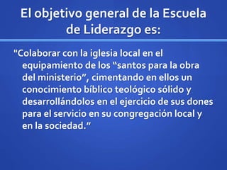 El objetivo general de la Escuela
de Liderazgo es:
"Colaborar con la iglesia local en el
equipamiento de los “santos para la obra
del ministerio”, cimentando en ellos un
conocimiento bíblico teológico sólido y
desarrollándolos en el ejercicio de sus dones
para el servicio en su congregación local y
en la sociedad.”
 