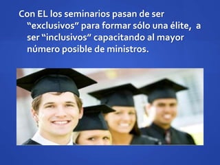 Con EL los seminarios pasan de ser
“exclusivos” para formar sólo una élite, a
ser “inclusivos” capacitando al mayor
número posible de ministros.
 