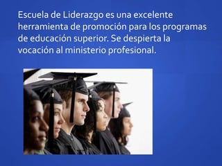 Escuela de Liderazgo es una excelente
herramienta de promoción para los programas
de educación superior. Se despierta la
vocación al ministerio profesional.
 
